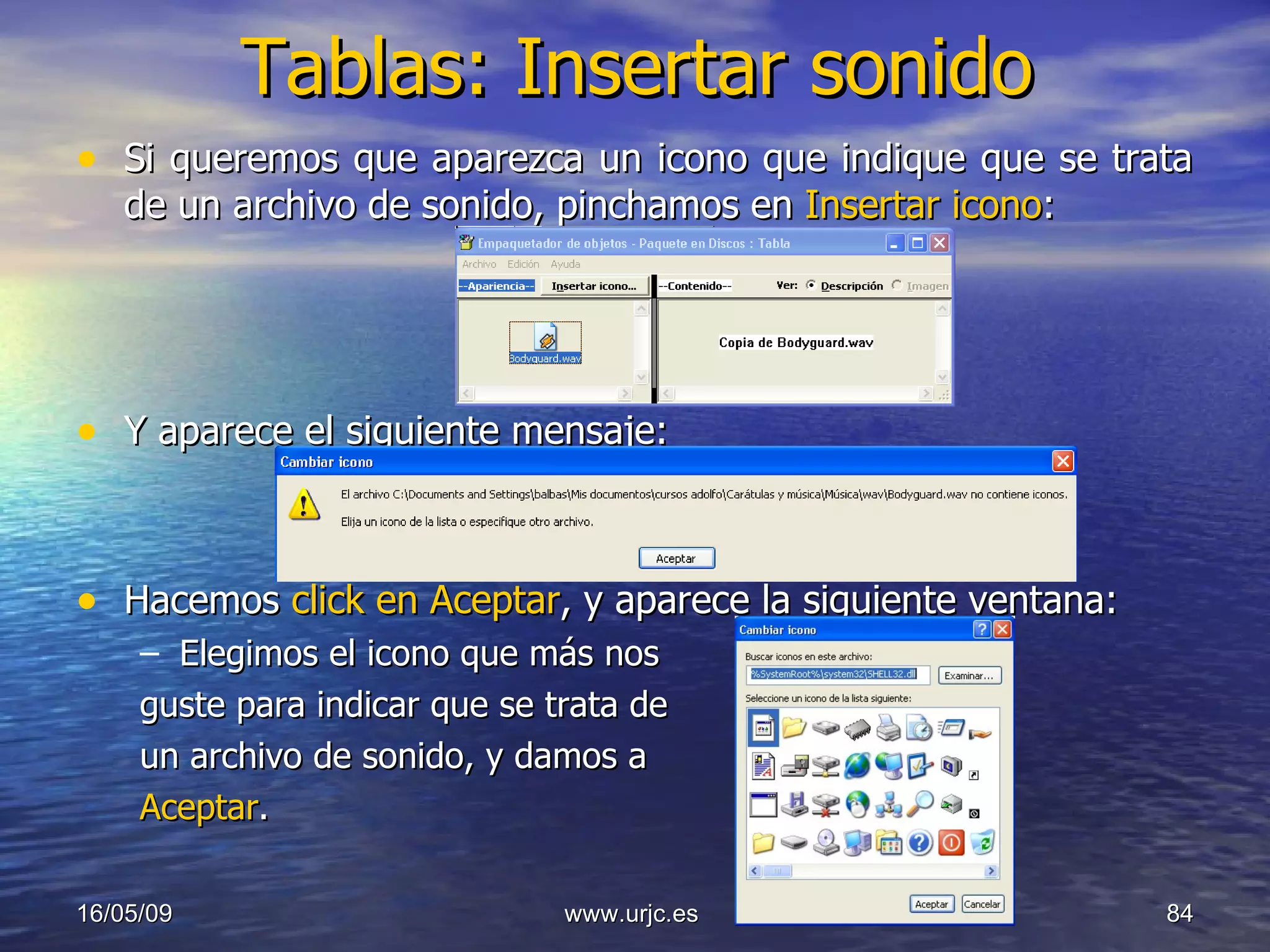 Tablas: Insertar sonido Si queremos que aparezca un icono que indique que se trata de un archivo de sonido, pinchamos en  Insertar icono : Y aparece el siguiente mensaje: Hacemos  click en Aceptar , y aparece la siguiente ventana: Elegimos el icono que más nos  guste para indicar que se trata de un archivo de sonido, y damos a  Aceptar . 10/06/09 www.urjc.es  