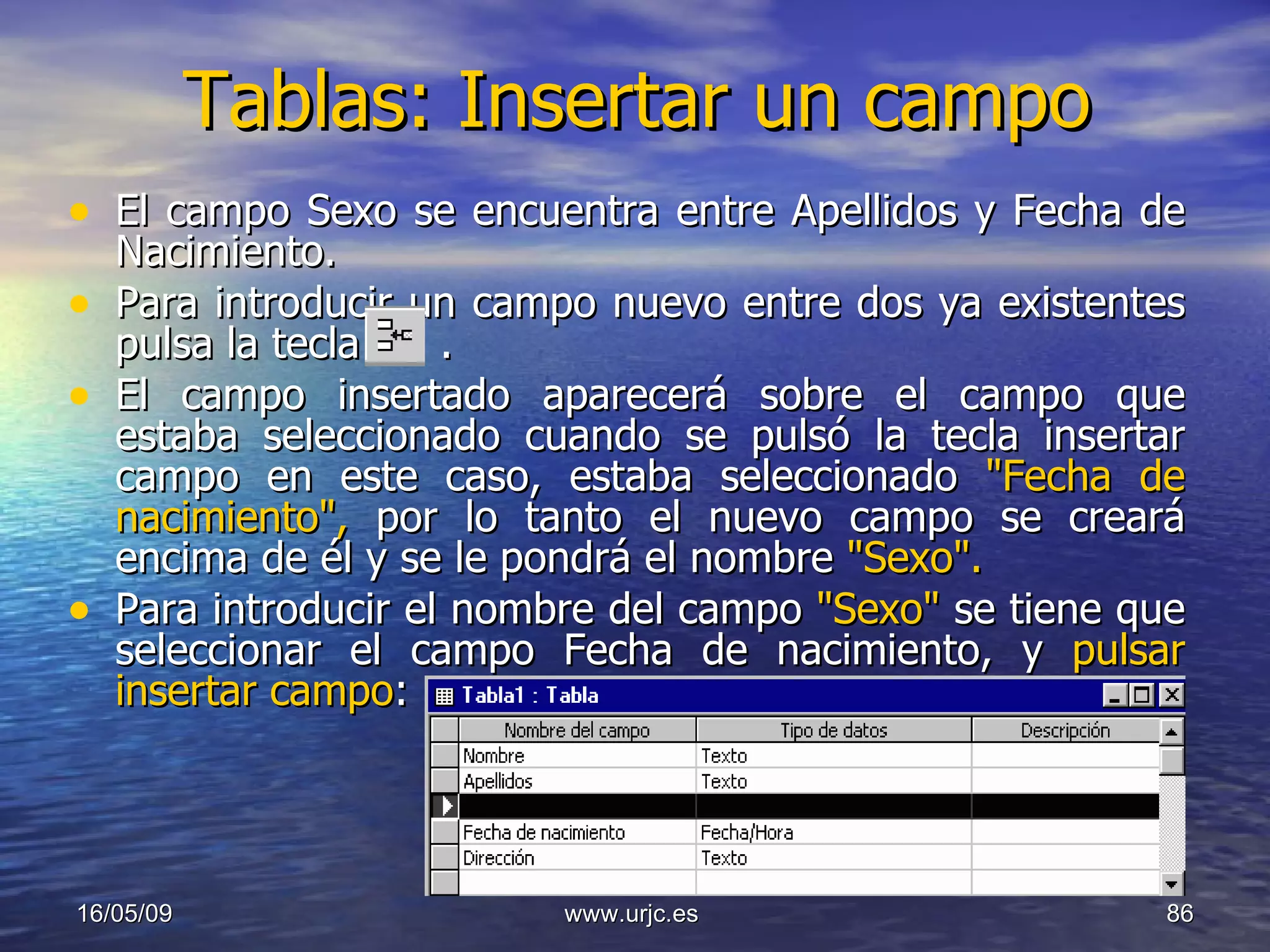 Tablas: Insertar un campo El campo Sexo se encuentra entre Apellidos y Fecha de Nacimiento.  Para introducir un campo nuevo entre dos ya existentes pulsa la tecla  .  El campo insertado aparecerá sobre el campo que estaba seleccionado cuando se pulsó la tecla insertar campo en este caso, estaba seleccionado  "Fecha de nacimiento",  por lo tanto el nuevo campo se creará encima de él y se le pondrá el nombre  "Sexo".   Para introducir el nombre del campo  "Sexo"  se tiene que seleccionar el campo Fecha de nacimiento, y  pulsar insertar campo :  10/06/09 www.urjc.es  