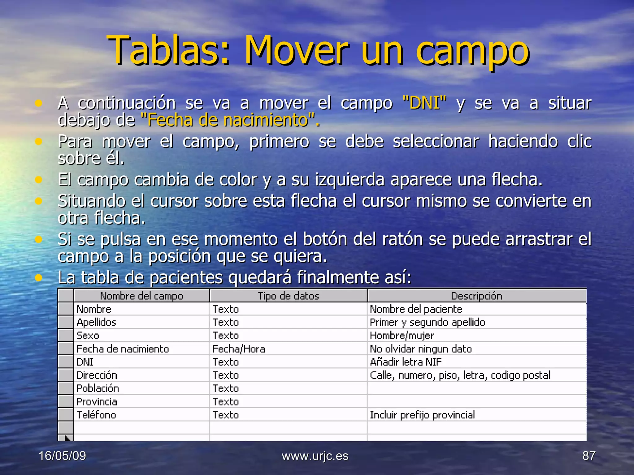 Tablas: Mover un campo A continuación se va a mover el campo  "DNI"  y se va a situar debajo de  "Fecha de nacimiento".   Para mover el campo, primero se debe seleccionar haciendo clic sobre él.  El campo cambia de color y a su izquierda aparece una flecha.  Situando el cursor sobre esta flecha el cursor mismo se convierte en otra flecha.  Si se pulsa en ese momento el botón del ratón se puede arrastrar el campo a la posición que se quiera.  La tabla de pacientes quedará finalmente así:  10/06/09 www.urjc.es  