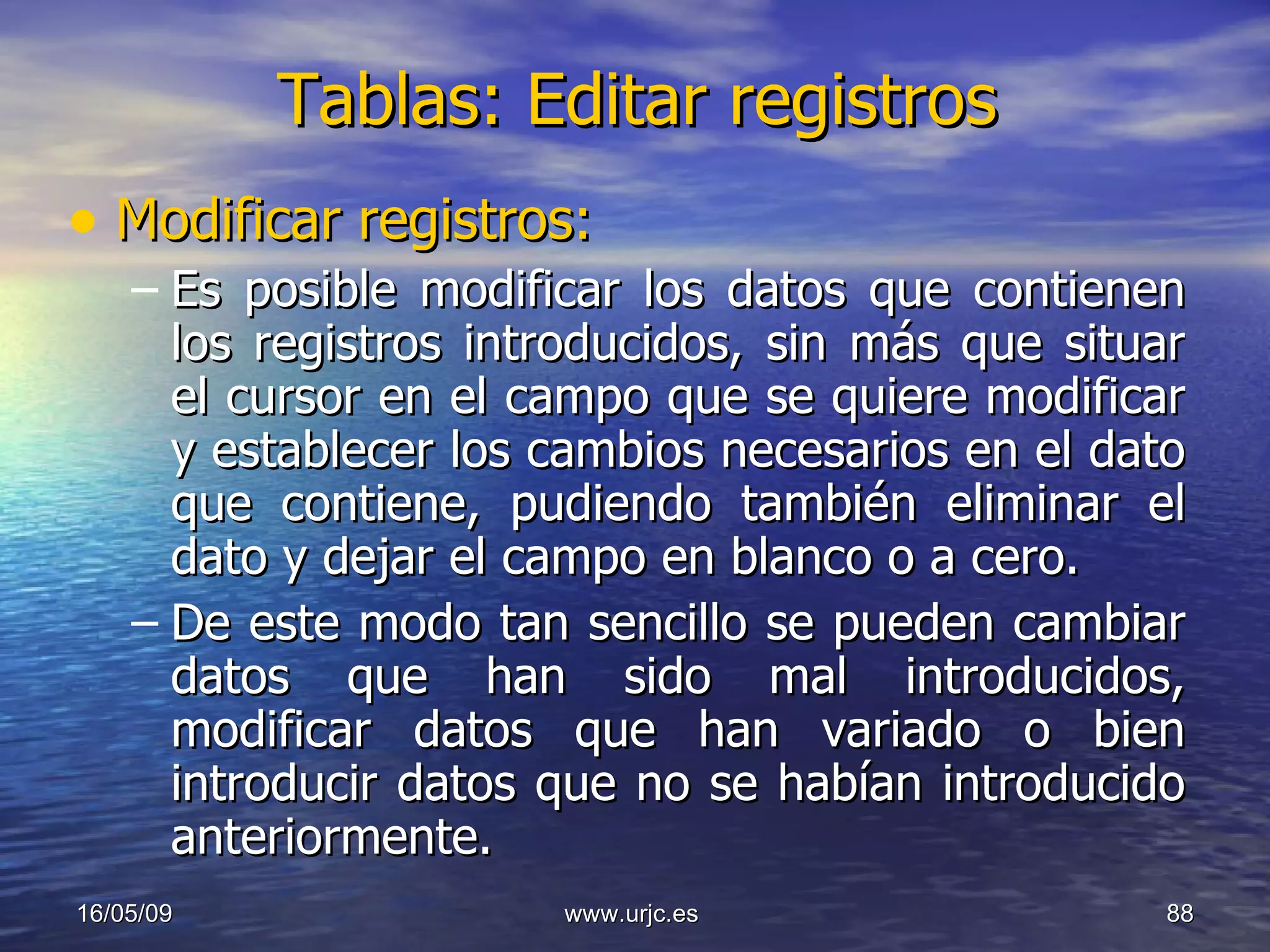 Tablas: Editar registros Modificar registros: Es posible modificar los datos que contienen los registros introducidos, sin más que situar el cursor en el campo que se quiere modificar y establecer los cambios necesarios en el dato que contiene, pudiendo también eliminar el dato y dejar el campo en blanco o a cero. De este modo tan sencillo se pueden cambiar datos que han sido mal introducidos, modificar datos que han variado o bien introducir datos que no se habían introducido anteriormente. 10/06/09 www.urjc.es  