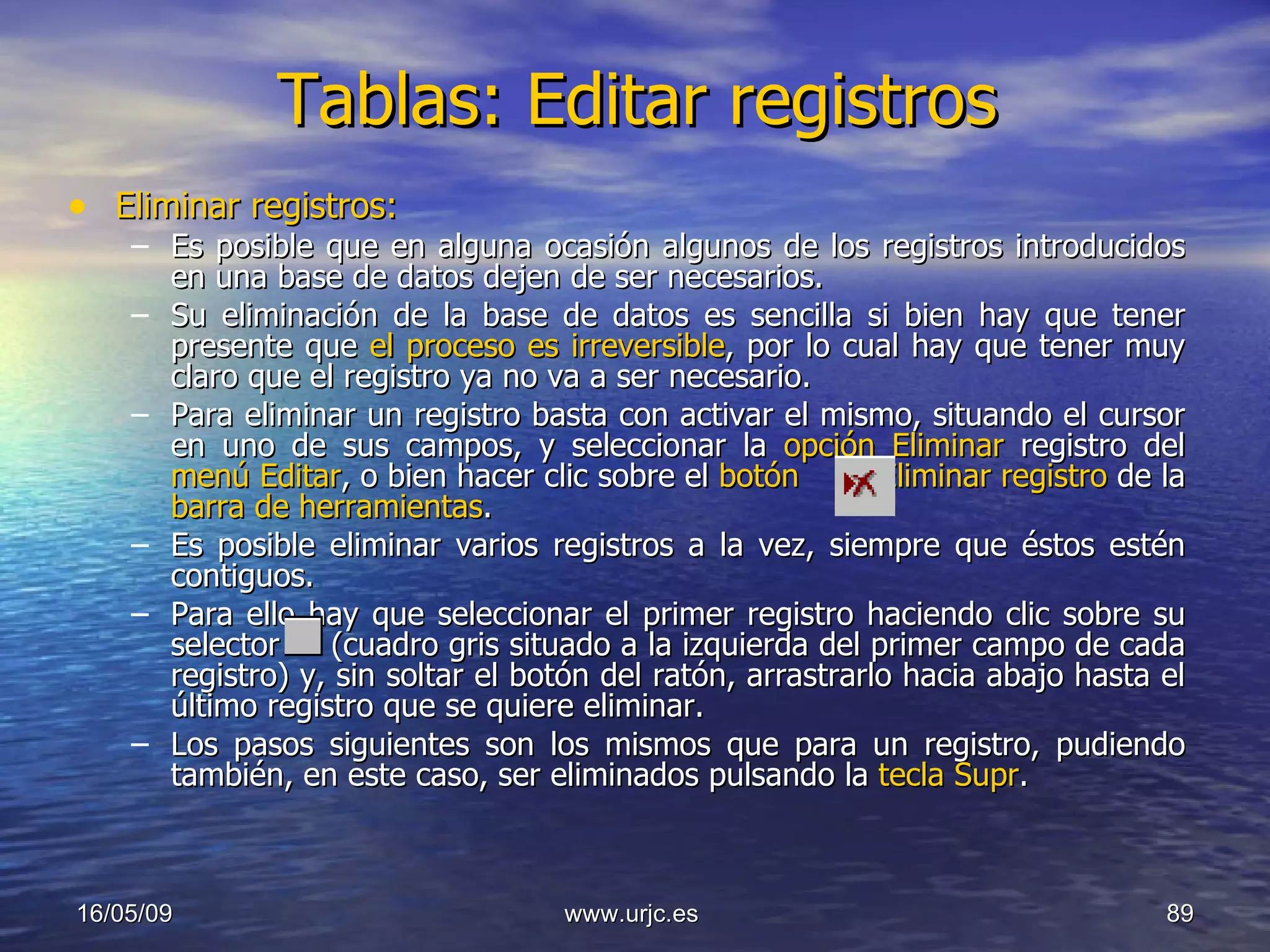 Tablas: Editar registros Eliminar registros: Es posible que en alguna ocasión algunos de los registros introducidos en una base de datos dejen de ser necesarios.  Su eliminación de la base de datos es sencilla si bien hay que tener presente que  el proceso es irreversible , por lo cual hay que tener muy claro que el registro ya no va a ser necesario. Para eliminar un registro basta con activar el mismo, situando el cursor en uno de sus campos, y seleccionar la  opción Eliminar  registro del  menú Editar , o bien hacer clic sobre el  botón  Eliminar registro  de la  barra de herramientas .  Es posible eliminar varios registros a la vez, siempre que éstos estén contiguos.  Para ello hay que seleccionar el primer registro haciendo clic sobre su selector  (cuadro gris situado a la izquierda del primer campo de cada registro) y, sin soltar el botón del ratón, arrastrarlo hacia abajo hasta el último registro que se quiere eliminar.  Los pasos siguientes son los mismos que para un registro, pudiendo también, en este caso, ser eliminados pulsando la  tecla Supr . 10/06/09 www.urjc.es  