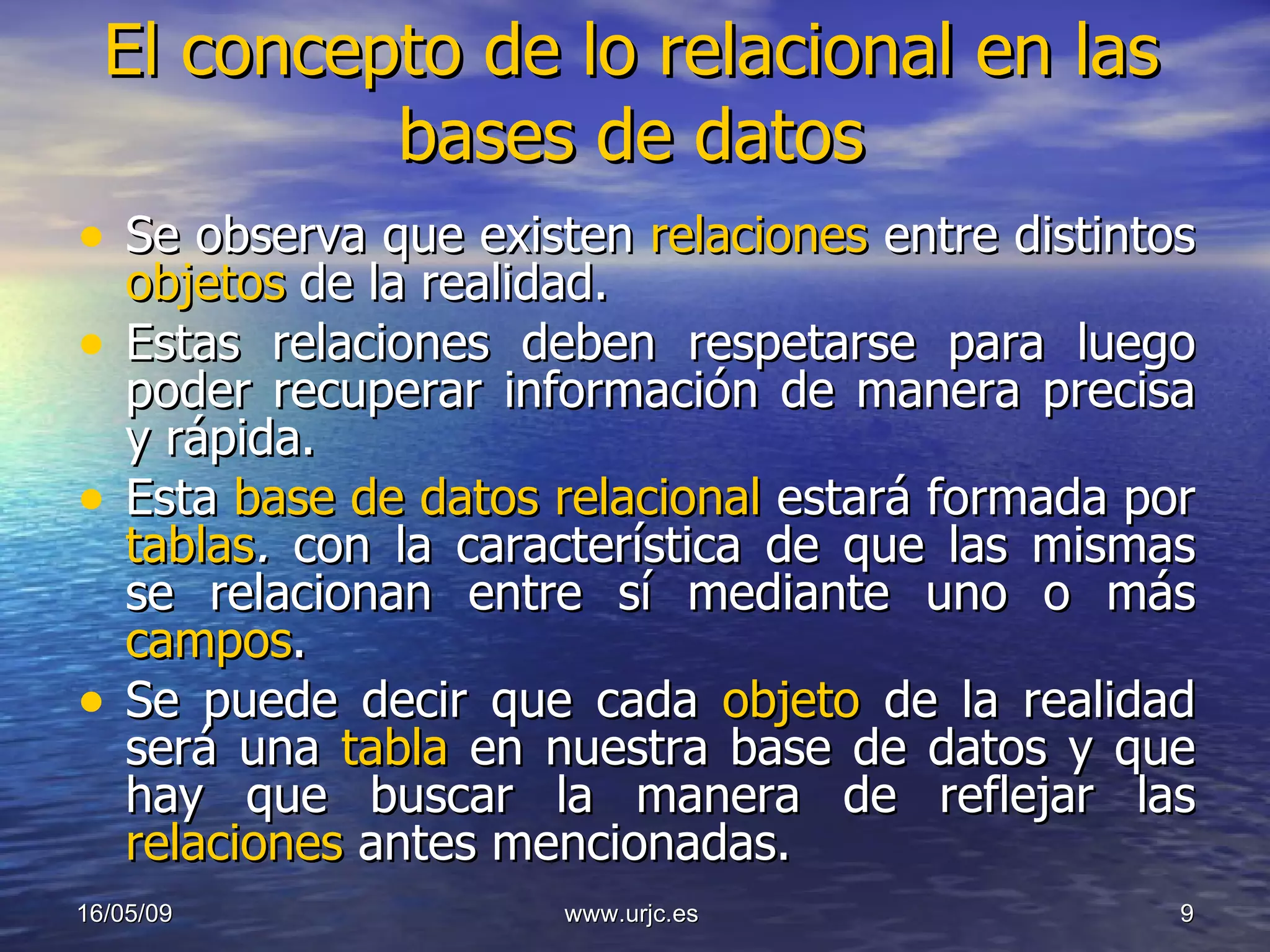 El concepto de lo relacional en las bases de datos Se observa que existen  relaciones   entre   distintos  objetos   de la realidad.  Estas relaciones deben respetarse para luego poder recuperar información de manera precisa y rápida.  Esta  base de datos relacional  estará formada por  tablas .  con la característica de que las mismas se relacionan entre sí mediante uno o más  campos .  Se puede decir que cada  objeto  de la realidad será una  tabla   en nuestra base de datos y que hay que buscar la manera de reflejar las  relaciones  antes mencionadas.  10/06/09 www.urjc.es  