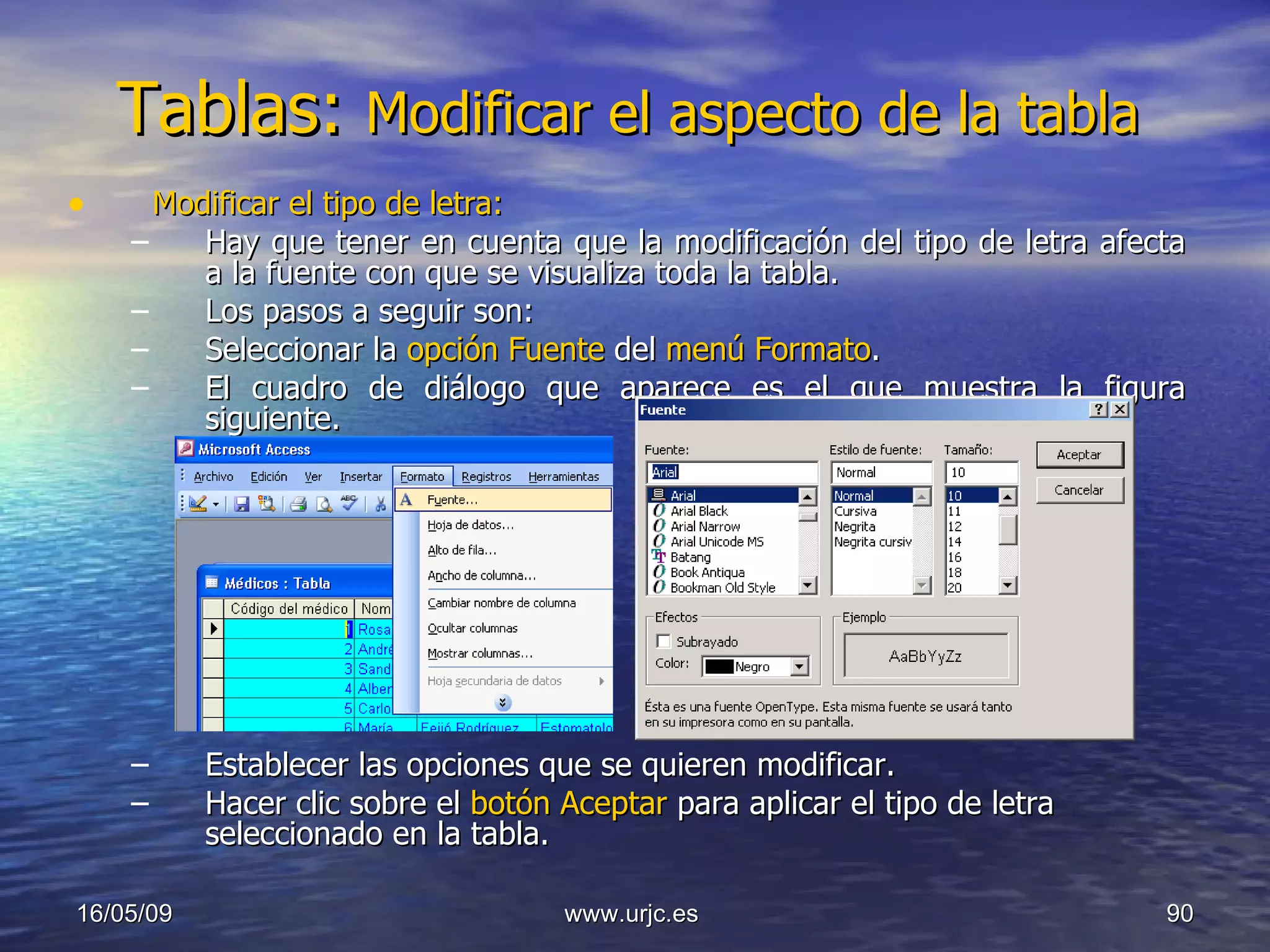 Tablas:  Modificar el aspecto de la tabla  Modificar el tipo de letra: Hay que tener en cuenta que la modificación del tipo de letra afecta a la fuente con que se visualiza toda la tabla.  Los pasos a seguir son:  Seleccionar la  opción Fuente  del  menú Formato .  El cuadro de diálogo que aparece es el que muestra la figura siguiente.  Establecer las opciones que se quieren modificar.  Hacer clic sobre el  botón Aceptar  para aplicar el tipo de letra seleccionado en la tabla.  10/06/09 www.urjc.es  
