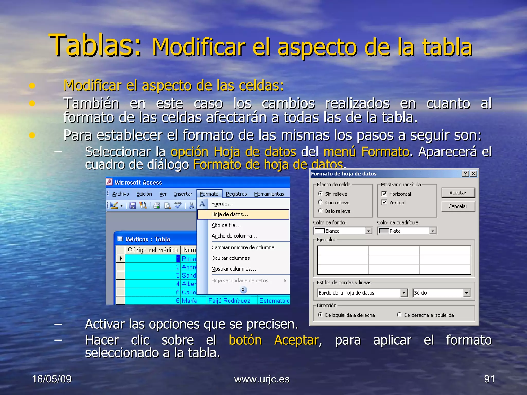 Tablas:  Modificar el aspecto de la tabla  Modificar el aspecto de las celdas: También en este caso los cambios realizados en cuanto al formato de las celdas afectarán a todas las de la tabla. Para establecer el formato de las mismas los pasos a seguir son:  Seleccionar la  opción Hoja de datos  del  menú Formato . Aparecerá el cuadro de diálogo  Formato de hoja de datos . Activar las opciones que se precisen.  Hacer clic sobre el  botón Aceptar , para aplicar el formato seleccionado a la tabla.  10/06/09 www.urjc.es  