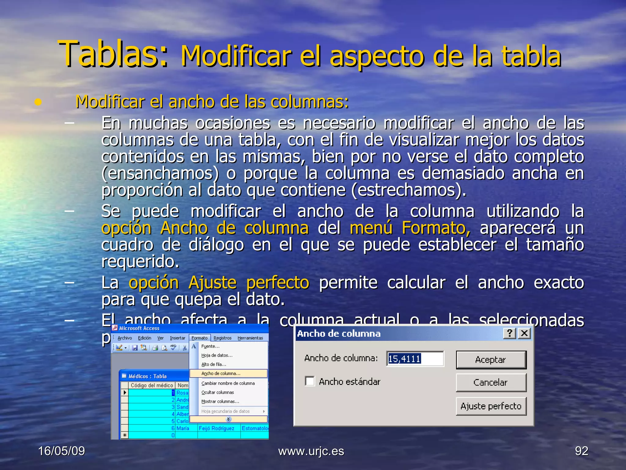 Tablas:  Modificar el aspecto de la tabla  Modificar el ancho de las columnas: En muchas ocasiones es necesario modificar el ancho de las columnas de una tabla, con el fin de visualizar mejor los datos contenidos en las mismas, bien por no verse el dato completo (ensanchamos) o porque la columna es demasiado ancha en proporción al dato que contiene (estrechamos). Se puede modificar el ancho de la columna utilizando la  opción Ancho de columna  del  menú Formato,  aparecerá un cuadro de diálogo en el que se puede establecer el tamaño requerido.  La  opción Ajuste perfecto  permite calcular el ancho exacto para que quepa el dato.  El ancho afecta a la columna actual o a las seleccionadas previamente. 10/06/09 www.urjc.es  