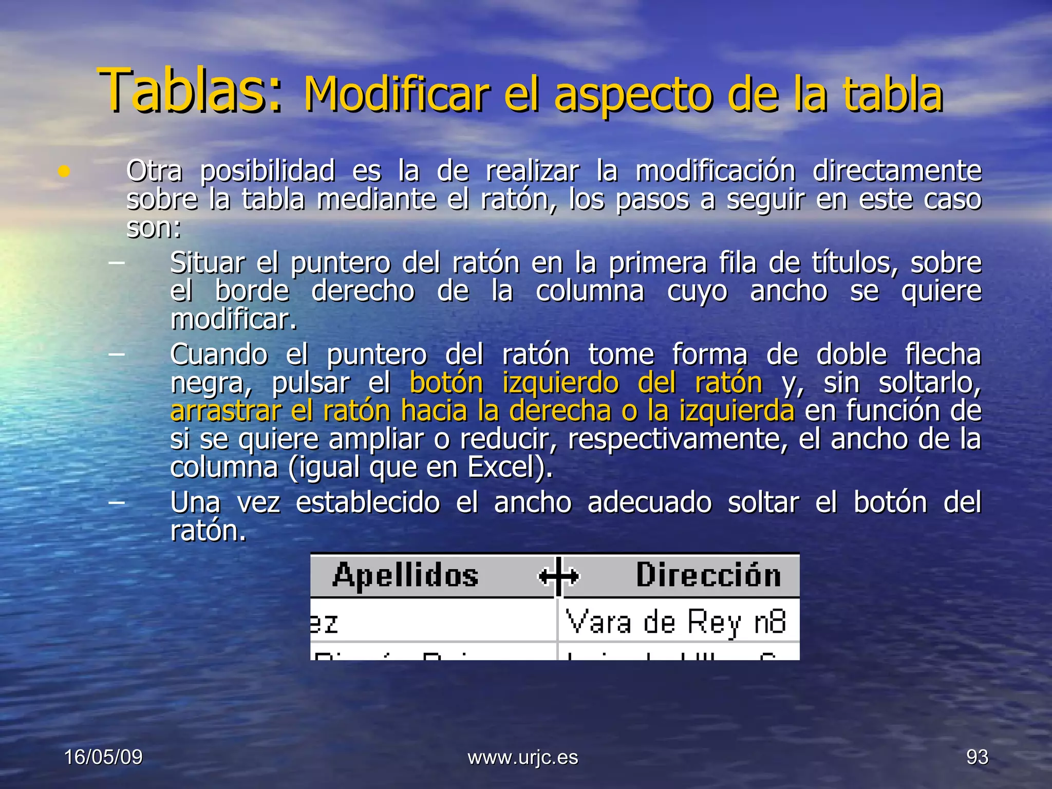Tablas:  Modificar el aspecto de la tabla  Otra posibilidad es la de realizar la modificación directamente sobre la tabla mediante el ratón, los pasos a seguir en este caso son:  Situar el puntero del ratón en la primera fila de títulos, sobre el borde derecho de la columna cuyo ancho se quiere modificar.  Cuando el puntero del ratón tome forma de doble flecha negra, pulsar el  botón izquierdo del ratón  y, sin soltarlo,  arrastrar el ratón hacia la derecha o la izquierda  en función de si se quiere ampliar o reducir, respectivamente, el ancho de la columna (igual que en Excel).  Una vez establecido el ancho adecuado soltar el botón del ratón.  10/06/09 www.urjc.es  