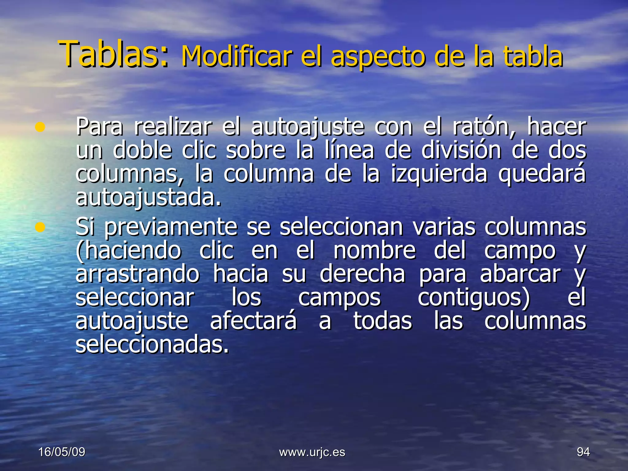Tablas:  Modificar el aspecto de la tabla  Para realizar el autoajuste con el ratón, hacer un doble clic sobre la línea de división de dos columnas, la columna de la izquierda quedará autoajustada.  Si previamente se seleccionan varias columnas (haciendo clic en el nombre del campo y arrastrando hacia su derecha para abarcar y seleccionar los campos contiguos) el autoajuste afectará a todas las columnas seleccionadas. 10/06/09 www.urjc.es  