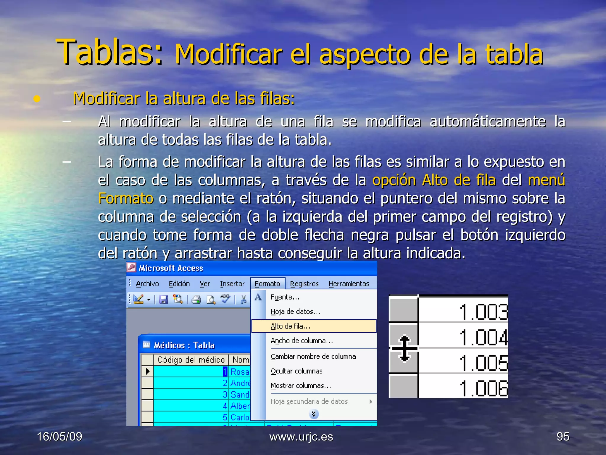 Tablas:  Modificar el aspecto de la tabla  Modificar la altura de las filas: Al modificar la altura de una fila se modifica automáticamente la altura de todas las filas de la tabla. La forma de modificar la altura de las filas es similar a lo expuesto en el caso de las columnas, a través de la  opción Alto de fila  del  menú Formato  o mediante el ratón, situando el puntero del mismo sobre la columna de selección (a la izquierda del primer campo del registro) y cuando tome forma de doble flecha negra pulsar el botón izquierdo del ratón y arrastrar hasta conseguir la altura indicada. 10/06/09 www.urjc.es  