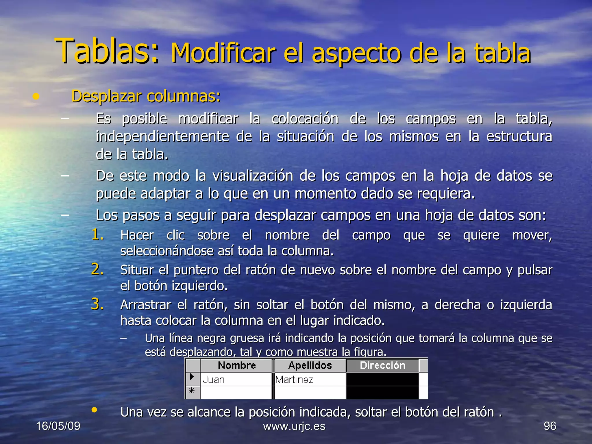 Tablas:  Modificar el aspecto de la tabla  Desplazar columnas: Es posible modificar la colocación de los campos en la tabla, independientemente de la situación de los mismos en la estructura de la tabla.  De este modo la visualización de los campos en la hoja de datos se puede adaptar a lo que en un momento dado se requiera. Los pasos a seguir para desplazar campos en una hoja de datos son:  Hacer clic sobre el nombre del campo que se quiere mover, seleccionándose así toda la columna.  Situar el puntero del ratón de nuevo sobre el nombre del campo y pulsar el botón izquierdo.  Arrastrar el ratón, sin soltar el botón del mismo, a derecha o izquierda hasta colocar la columna en el lugar indicado.  Una línea negra gruesa irá indicando la posición que tomará la columna que se está desplazando, tal y como muestra la figura.  Una vez se alcance la posición indicada, soltar el botón del ratón .   10/06/09 www.urjc.es  