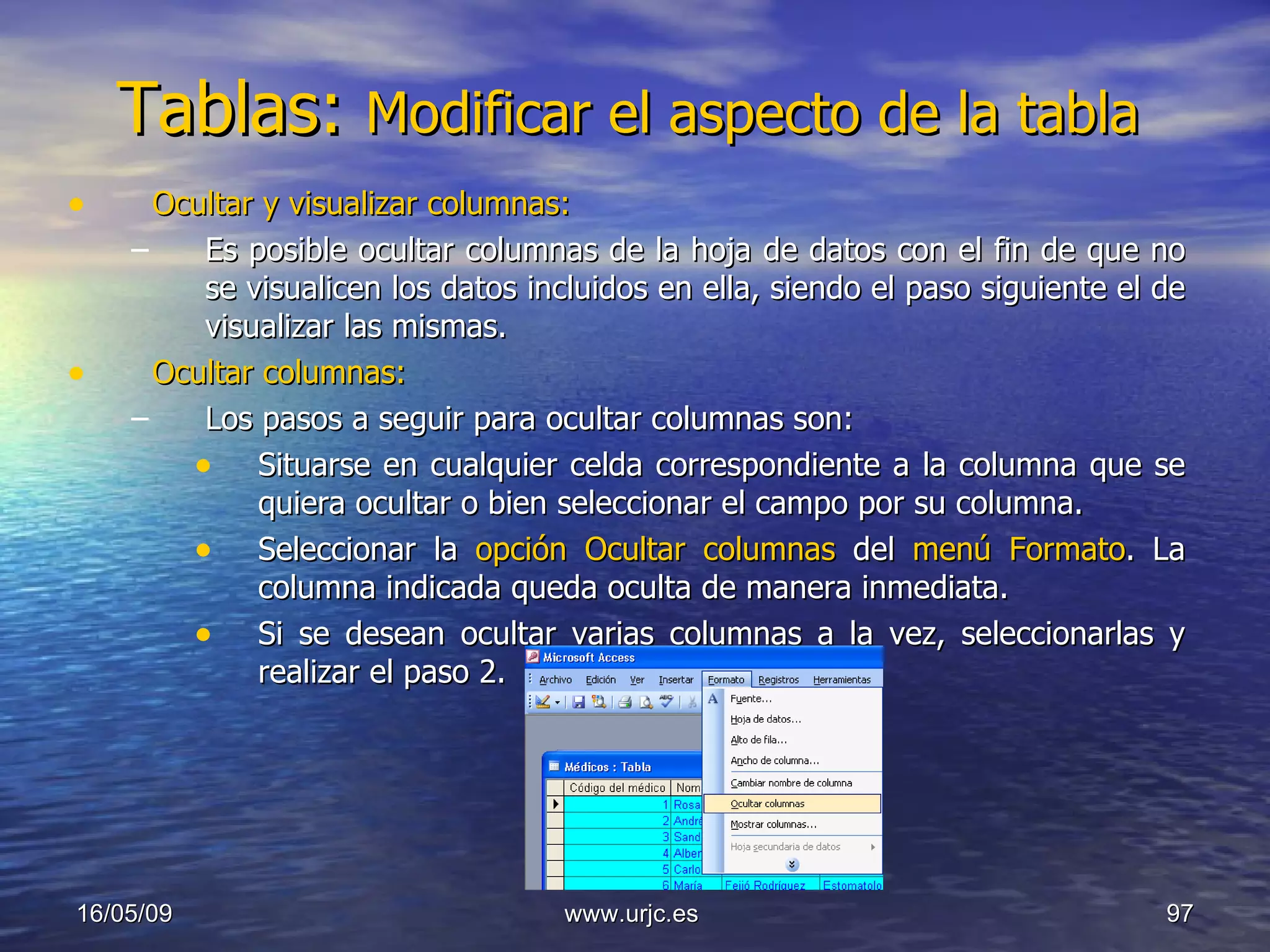 Tablas:  Modificar el aspecto de la tabla  Ocultar y visualizar columnas: Es posible ocultar columnas de la hoja de datos con el fin de que no se visualicen los datos incluidos en ella, siendo el paso siguiente el de visualizar las mismas. Ocultar columnas: Los pasos a seguir para ocultar columnas son:  Situarse en cualquier celda correspondiente a la columna que se quiera ocultar o bien seleccionar el campo por su columna.  Seleccionar la  opción Ocultar columnas  del  menú Formato . La columna indicada queda oculta de manera inmediata.  Si se desean ocultar varias columnas a la vez, seleccionarlas y realizar el paso 2. 10/06/09 www.urjc.es  