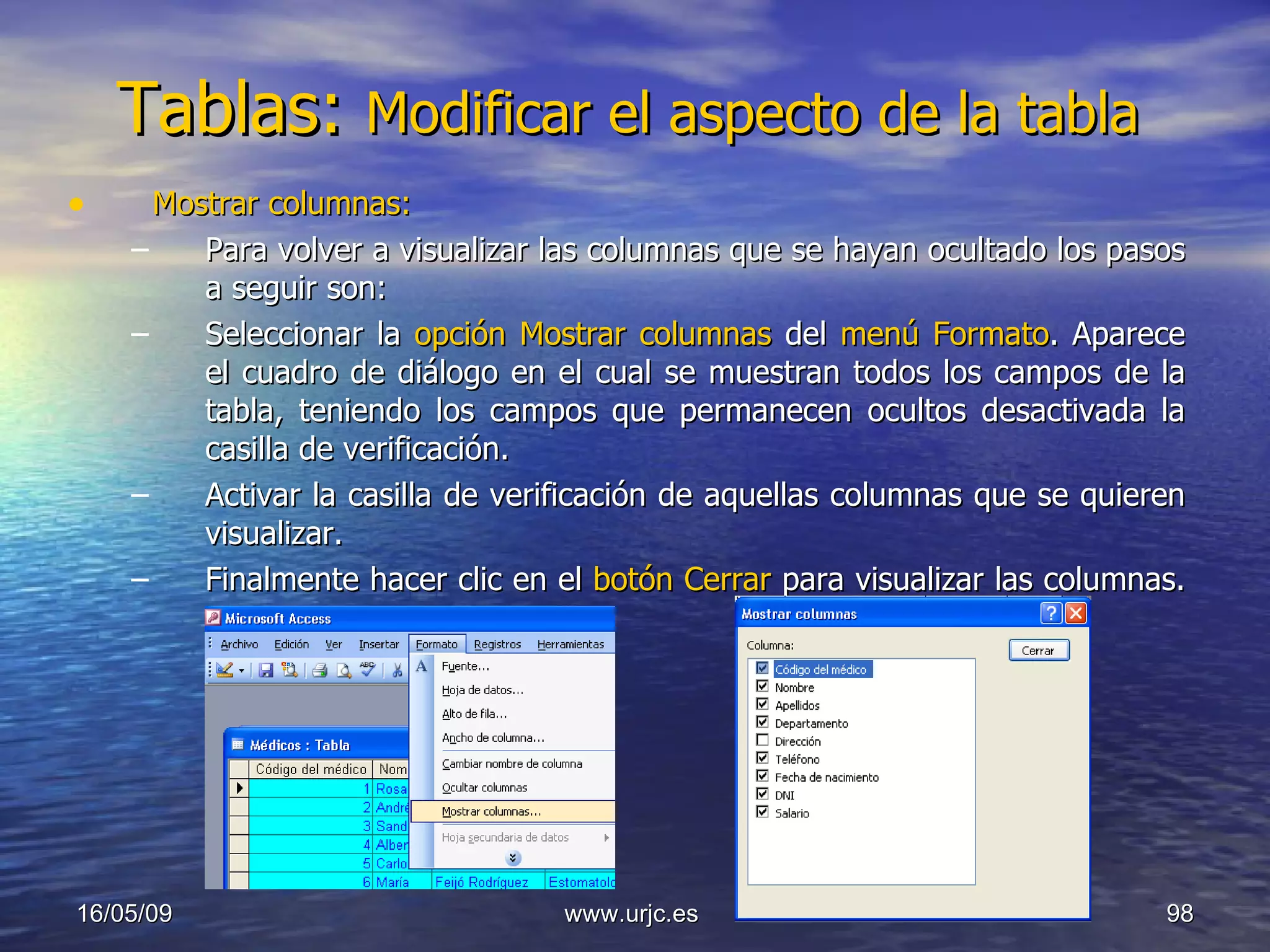 Tablas:  Modificar el aspecto de la tabla  Mostrar columnas: Para volver a visualizar las columnas que se hayan ocultado los pasos a seguir son:  Seleccionar la  opción Mostrar columnas  del  menú Formato . Aparece el cuadro de diálogo en el cual se muestran todos los campos de la tabla, teniendo los campos que permanecen ocultos desactivada la casilla de verificación.  Activar la casilla de verificación de aquellas columnas que se quieren visualizar.  Finalmente hacer clic en el  botón Cerrar  para visualizar las columnas.  10/06/09 www.urjc.es  