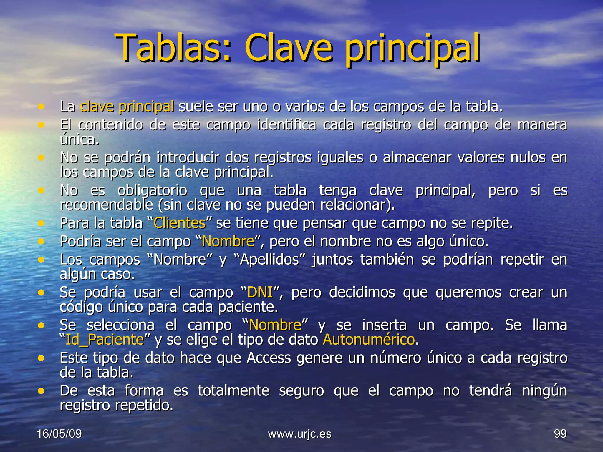 Tablas: Clave principal La  clave principal  suele ser uno o varios de los campos de la tabla.  El contenido de este campo identifica cada registro del campo de manera única.  No se podrán introducir dos registros iguales o almacenar valores nulos en los campos de la clave principal.  No es obligatorio que una tabla tenga clave principal, pero si es recomendable (sin clave no se pueden relacionar). Para la tabla “ Clientes ” se tiene que pensar que campo no se repite.  Podría ser el campo “ Nombre ”, pero el nombre no es algo único.  Los campos “Nombre” y “Apellidos” juntos también se podrían repetir en algún caso.  Se podría usar el campo “ DNI ”, pero decidimos que queremos crear un código único para cada paciente.  Se selecciona el campo “ Nombre ” y se inserta un campo. Se llama “ Id_Paciente ” y se elige el tipo de dato  Autonumérico .  Este tipo de dato hace que Access genere un número único a cada registro de la tabla.  De esta forma es totalmente seguro que el campo no tendrá ningún registro repetido. 10/06/09 www.urjc.es  