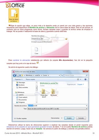 Curso Access 2010 - Alfredo Rico – RicoSoft 2011 10
Elijas la opción que elijas, un poco más a la derecha verás un panel con una vista previa y las opciones
necesarias para especificar el Nombre de archivo y Ubicación de la nueva base de datos. Ésto es así porque, al
contrario que en otros programas como Word, Access necesita crear y guardar el archivo antes de empezar a
trabajar. No se puede ir realizando la base de datos y guardarla cuando esté lista.
Para cambiar la ubicación establecida por defecto (la carpeta Mis documentos), haz clic en la pequeña
carpeta que hay junto a la caja de texto .
Se abrirá el siguiente cuadro de diálogo:
Deberemos utilizar la barra de direcciones superior o explorar las carpetas desde el panel izquierdo para
situarnos en la carpeta en que queramos guardar la base de datos. Y en el cuadro Nombre de archivo podrás
escribir el nombre. Luego, hacer clic en Aceptar. Se cerrará el cuadro de diálogo y volverás a la pantalla anterior.
 