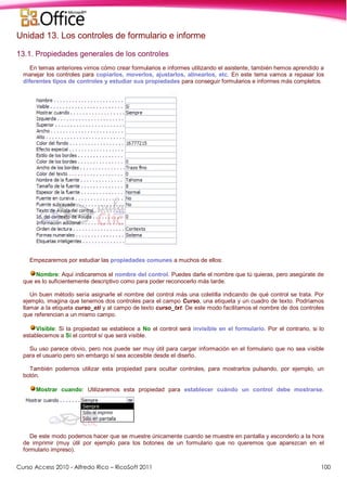 Curso Access 2010 - Alfredo Rico – RicoSoft 2011 100
Unidad 13. Los controles de formulario e informe
13.1. Propiedades generales de los controles
En temas anteriores vimos cómo crear formularios e informes utilizando el asistente, también hemos aprendido a
manejar los controles para copiarlos, moverlos, ajustarlos, alinearlos, etc. En este tema vamos a repasar los
diferentes tipos de controles y estudiar sus propiedades para conseguir formularios e informes más completos.
Empezaremos por estudiar las propiedades comunes a muchos de ellos:
Nombre: Aquí indicaremos el nombre del control. Puedes darle el nombre que tú quieras, pero asegúrate de
que es lo suficientemente descriptivo como para poder reconocerlo más tarde.
Un buen método sería asignarle el nombre del control más una coletilla indicando de qué control se trata. Por
ejemplo, imagina que tenemos dos controles para el campo Curso, una etiqueta y un cuadro de texto. Podríamos
llamar a la etiqueta curso_eti y al campo de texto curso_txt. De este modo facilitamos el nombre de dos controles
que referencian a un mismo campo.
Visible: Si la propiedad se establece a No el control será invisible en el formulario. Por el contrario, si lo
establecemos a Sí el control sí que será visible.
Su uso parece obvio, pero nos puede ser muy útil para cargar información en el formulario que no sea visible
para el usuario pero sin embargo sí sea accesible desde el diseño.
También podemos utilizar esta propiedad para ocultar controles, para mostrarlos pulsando, por ejemplo, un
botón.
Mostrar cuando: Utilizaremos esta propiedad para establecer cuándo un control debe mostrarse.
De este modo podemos hacer que se muestre únicamente cuando se muestre en pantalla y esconderlo a la hora
de imprimir (muy útil por ejemplo para los botones de un formulario que no queremos que aparezcan en el
formulario impreso).
 