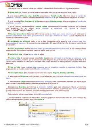Curso Access 2010 - Alfredo Rico – RicoSoft 2011 104
En cualquier caso se deberán indicar qué campos o valores serán mostrados con la siguiente propiedad:
Origen de la fila: En esta propiedad estableceremos los datos que se van a mostrar en el control.
Si en la propiedad Tipo de origen de la fila seleccionamos Tabla/Consulta deberemos indicar el nombre de
una tabla o consulta o también podremos escribir una sentencia SQL que permita obtener los valores de la lista.
Si en la propiedad Tipo de origen de la fila seleccionamos Lista de campos deberemos indicar el nombre de
una tabla o consulta.
Si, por el contrario, habíamos elegido Lista de valores, deberemos introducir todos los valores que queremos
que aparezcan en el control entre comillas y separados por puntos y comas:
"valor1";"valor2";"valor3";"valor4"...
Columna dependiente: Podemos definir la lista como una lista con varias columnas, en este caso la
columna dependiente nos indica qué columna se utiliza para rellenar el campo. Lo que indicamos es el
número de orden de la columna.
Encabezados de columna: Indica si en la lista desplegable debe aparecer una primera línea con
encabezados de columna. Si cambiamos esta propiedad a Sí, cogerá la primera fila de valores como fila de
encabezados.
Ancho de columnas: Permite definir el ancho que tendrá cada columna en la lista. Si hay varias columnas
se separan los anchos de las diferentes columnas por un punto y coma.
Ancho de la lista: Indica el ancho total de la lista.
Limitar a lista: Si cambiamos esta propiedad a No podremos introducir en el campo un valor que no se
encuentra en la lista, mientras que si seleccionamos Sí obligamos a que el valor sea uno de los de la lista. Si el
usuario intenta introducir un valor que no está en la lista, Access devuelve un mensaje de error y no deja almacenar
este valor.
Filas en lista: Indica cuántas filas queremos que se visualicen cuando se despliega la lista. Esta
propiedad sólo se muestra para el control Cuadro combinado.
Selección múltiple: Esta propiedad puede tomar tres valores, Ninguna, Simple y Extendida.
Si seleccionamos Ninguna el modo de selección de la lista será único, es decir sólo podremos seleccionar un
valor.
Si seleccionamos Simple permitiremos la selección múltiple y todos los elementos sobre los que hagas clic se
seleccionarán. Para deseleccionar un elemento vuelve a hacer clic sobre él.
Seleccionando Extendida permitiremos la selección múltiple, pero para seleccionar más de un elemento
deberemos mantener pulsada la tecla CTRL. Si seleccionamos un elemento, pulsamos la tecla MAYUS y dejándola
pulsada seleccionamos otro elemento, todos los elementos entre ellos serán seleccionados.
Esta propiedad sólo se muestra para el control Cuadro de lista.
Una vez incluido el control sobre el formulario o informe podremos alternar entre estos dos tipos haciendo clic
derecho sobre él y seleccionando la opción Cambiar a...
 