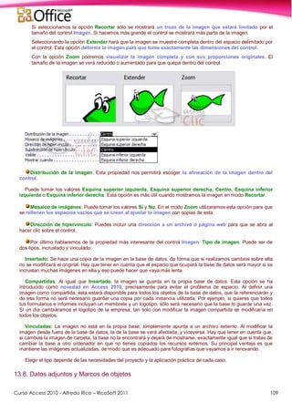 Curso Access 2010 - Alfredo Rico – RicoSoft 2011 109
Si seleccionamos la opción Recortar sólo se mostrará un trozo de la imagen que estará limitado por el
tamaño del control Imagen. Si hacemos más grande el control se mostrará más parte de la imagen.
Seleccionando la opción Extender hará que la imagen se muestre completa dentro del espacio delimitado por
el control. Esta opción deforma la imagen para que tome exactamente las dimensiones del control.
Con la opción Zoom podremos visualizar la imagen completa y con sus proporciones originales. El
tamaño de la imagen se verá reducido o aumentado para que quepa dentro del control.
Distribución de la imagen: Esta propiedad nos permitirá escoger la alineación de la imagen dentro del
control.
Puede tomar los valores Esquina superior izquierda, Esquina superior derecha, Centro, Esquina inferior
izquierda o Esquina inferior derecha. Esta opción es más útil cuando mostramos la imagen en modo Recortar.
Mosaico de imágenes: Puede tomar los valores Sí y No. En el modo Zoom utilizaremos esta opción para que
se rellenen los espacios vacíos que se crean al ajustar la imagen con copias de esta.
Dirección de hipervínculo: Puedes incluir una dirección a un archivo o página web para que se abra al
hacer clic sobre el control.
Por último hablaremos de la propiedad más interesante del control Imagen: Tipo de imagen. Puede ser de
dos tipos, incrustado y vinculado:
Insertado: Se hace una copia de la imagen en la base de datos, de forma que si realizamos cambios sobre ella
no se modificará el original. Hay que tener en cuenta que el espacio que ocupará la base de datos será mayor si se
incrustan muchas imágenes en ella y eso puede hacer que vaya más lenta.
Compartidas: Al igual que Insertado, la imagen se guarda en la propia base de datos. Esta opción se ha
introducido como novedad en Access 2010, precisamente para evitar el problema de espacio. Al definir una
imagen como compartida, ésta estará disponible para todos los objetos de la base de datos, que la referenciarán y
de esa forma no será necesario guardar una copia por cada instancia utilizada. Por ejemplo, si quieres que todos
tus formularios e informes incluyan un membrete y un logotipo, sólo será necesario que la base lo guarde una vez.
Si un día cambiáramos el logotipo de la empresa, tan solo con modificar la imagen compartida se modificaría en
todos los objetos.
Vinculadas: La imagen no está en la propia base, simplemente apunta a un archivo externo. Al modificar la
imagen desde fuera de la base de datos, la de la base se verá afectada, y viceversa. Hay que tener en cuenta que,
si cambias la imagen de carpeta, la base no la encontrará y dejará de mostrarse, exactamente igual que si tratas de
cambiar la base a otro ordenador en que no tienes copiados los recursos externos. Su principal ventaja es que
mantiene las imágenes actualizadas, de modo que es adecuado para fotografías que vayamos a ir renovando.
Elegir el tipo depende de las necesidades del proyecto y la aplicación práctica de cada caso.
13.8. Datos adjuntos y Marcos de objetos
 