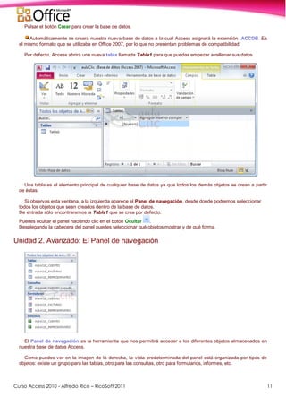 Curso Access 2010 - Alfredo Rico – RicoSoft 2011 11
Pulsar el botón Crear para crear la base de datos.
Automáticamente se creará nuestra nueva base de datos a la cual Access asignará la extensión .ACCDB. Es
el mismo formato que se utilizaba en Office 2007, por lo que no presentan problemas de compatibilidad.
Por defecto, Access abrirá una nueva tabla llamada Tabla1 para que puedas empezar a rellenar sus datos.
Una tabla es el elemento principal de cualquier base de datos ya que todos los demás objetos se crean a partir
de éstas.
Si observas esta ventana, a la izquierda aparece el Panel de navegación, desde donde podremos seleccionar
todos los objetos que sean creados dentro de la base de datos.
De entrada sólo encontraremos la Tabla1 que se crea por defecto.
Puedes ocultar el panel haciendo clic en el botón Ocultar .
Desplegando la cabecera del panel puedes seleccionar qué objetos mostrar y de qué forma.
Unidad 2. Avanzado: El Panel de navegación
El Panel de navegación es la herramienta que nos permitirá acceder a los diferentes objetos almacenados en
nuestra base de datos Access.
Como puedes ver en la imagen de la derecha, la vista predeterminada del panel está organizada por tipos de
objetos: existe un grupo para las tablas, otro para las consultas, otro para formularios, informes, etc.
 