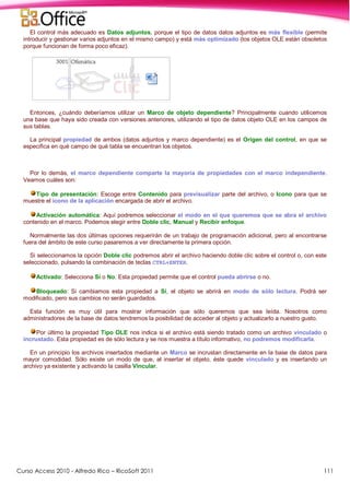 Curso Access 2010 - Alfredo Rico – RicoSoft 2011 111
El control más adecuado es Datos adjuntos, porque el tipo de datos datos adjuntos es más flexible (permite
introducir y gestionar varios adjuntos en el mismo campo) y está más optimizado (los objetos OLE están obsoletos
porque funcionan de forma poco eficaz).
Entonces, ¿cuándo deberíamos utilizar un Marco de objeto dependiente? Principalmente cuando utilicemos
una base que haya sido creada con versiones anteriores, utilizando el tipo de datos objeto OLE en los campos de
sus tablas.
La principal propiedad de ambos (datos adjuntos y marco dependiente) es el Origen del control, en que se
especifica en qué campo de qué tabla se encuentran los objetos.
Por lo demás, el marco dependiente comparte la mayoría de propiedades con el marco independiente.
Veamos cuáles son:
Tipo de presentación: Escoge entre Contenido para previsualizar parte del archivo, o Icono para que se
muestre el icono de la aplicación encargada de abrir el archivo.
Activación automática: Aquí podremos seleccionar el modo en el que queremos que se abra el archivo
contenido en el marco. Podemos elegir entre Doble clic, Manual y Recibir enfoque.
Normalmente las dos últimas opciones requerirán de un trabajo de programación adicional, pero al encontrarse
fuera del ámbito de este curso pasaremos a ver directamente la primera opción.
Si seleccionamos la opción Doble clic podremos abrir el archivo haciendo doble clic sobre el control o, con este
seleccionado, pulsando la combinación de teclas CTRL+ENTER.
Activado: Selecciona Sí o No. Esta propiedad permite que el control pueda abrirse o no.
Bloqueado: Si cambiamos esta propiedad a Sí, el objeto se abrirá en modo de sólo lectura. Podrá ser
modificado, pero sus cambios no serán guardados.
Esta función es muy útil para mostrar información que sólo queremos que sea leída. Nosotros como
administradores de la base de datos tendremos la posibilidad de acceder al objeto y actualizarlo a nuestro gusto.
Por último la propiedad Tipo OLE nos indica si el archivo está siendo tratado como un archivo vinculado o
incrustado. Esta propiedad es de sólo lectura y se nos muestra a título informativo, no podremos modificarla.
En un principio los archivos insertados mediante un Marco se incrustan directamente en la base de datos para
mayor comodidad. Sólo existe un modo de que, al insertar el objeto, éste quede vinculado y es insertando un
archivo ya existente y activando la casilla Vincular.
 
