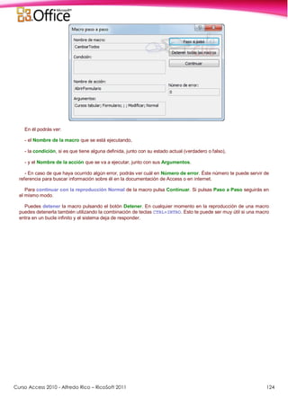 Curso Access 2010 - Alfredo Rico – RicoSoft 2011 124
En él podrás ver:
- el Nombre de la macro que se está ejecutando,
- la condición, si es que tiene alguna definida, junto con su estado actual (verdadero o falso),
- y el Nombre de la acción que se va a ejecutar, junto con sus Argumentos.
- En caso de que haya ocurrido algún error, podrás ver cuál en Número de error. Éste número te puede servir de
referencia para buscar información sobre él en la documentación de Access o en internet.
Para continuar con la reproducción Normal de la macro pulsa Continuar. Si pulsas Paso a Paso seguirás en
el mismo modo.
Puedes detener la macro pulsando el botón Detener. En cualquier momento en la reproducción de una macro
puedes detenerla también utilizando la combinación de teclas CTRL+INTRO. Esto te puede ser muy útil si una macro
entra en un bucle infinito y el sistema deja de responder.
 
