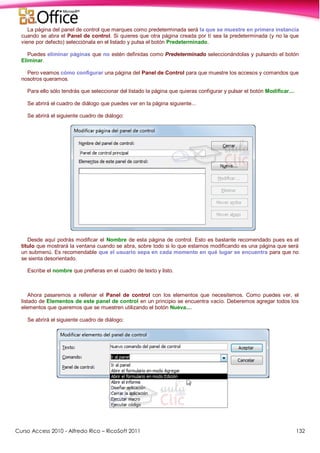 Curso Access 2010 - Alfredo Rico – RicoSoft 2011 132
La página del panel de control que marques como predeterminada será la que se muestre en primera instancia
cuando se abra el Panel de control. Si quieres que otra página creada por tí sea la predeterminada (y no la que
viene por defecto) selecciónala en el listado y pulsa el botón Predeterminado.
Puedes eliminar páginas que no estén definidas como Predeterminado seleccionándolas y pulsando el botón
Eliminar.
Pero veamos cómo configurar una página del Panel de Control para que muestre los accesos y comandos que
nosotros queramos.
Para ello sólo tendrás que seleccionar del listado la página que quieras configurar y pulsar el botón Modificar....
Se abrirá el cuadro de diálogo que puedes ver en la página siguiente...
Se abrirá el siguiente cuadro de diálogo:
Desde aquí podrás modificar el Nombre de esta página de control. Esto es bastante recomendado pues es el
título que mostrará la ventana cuando se abra, sobre todo si lo que estamos modificando es una página que será
un submenú. Es recomendable que el usuario sepa en cada momento en qué lugar se encuentra para que no
se sienta desorientado.
Escribe el nombre que prefieras en el cuadro de texto y listo.
Ahora pasaremos a rellenar el Panel de control con los elementos que necesitemos. Como puedes ver, el
listado de Elementos de este panel de control en un principio se encuentra vacío. Deberemos agregar todos los
elementos que queremos que se muestren utilizando el botón Nueva....
Se abrirá el siguiente cuadro de diálogo:
 