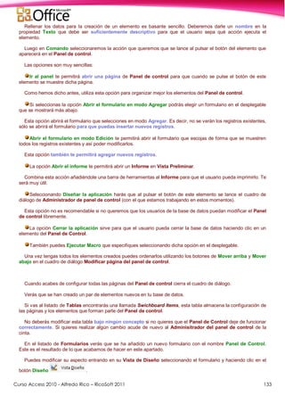 Curso Access 2010 - Alfredo Rico – RicoSoft 2011 133
Rellenar los datos para la creación de un elemento es basante sencillo. Deberemos darle un nombre en la
propiedad Texto que debe ser suficientemente descriptivo para que el usuario sepa qué acción ejecuta el
elemento.
Luego en Comando seleccionaremos la acción que queremos que se lance al pulsar el botón del elemento que
aparecerá en el Panel de control.
Las opciones son muy sencillas:
Ir al panel te permitirá abrir una página de Panel de control para que cuando se pulse el botón de este
elemento se muestre dicha página.
Como hemos dicho antes, utiliza esta opción para organizar mejor los elementos del Panel de control.
Si seleccionas la opción Abrir el formulario en modo Agregar podrás elegir un formulario en el desplegable
que se mostrará más abajo.
Esta opción abrirá el formulario que selecciones en modo Agregar. Es decir, no se verán los registros existentes,
sólo se abrirá el formulario para que puedas insertar nuevos registros.
Abrir el formulario en modo Edición te permitirá abrir el formulario que escojas de forma que se muestren
todos los registros existentes y así poder modificarlos.
Esta opción también te permitirá agregar nuevos registros.
La opción Abrir el informe te permitirá abrir un Informe en Vista Preliminar.
Combina esta acción añadiéndole una barra de herramientas al Informe para que el usuario pueda imprimirlo. Te
será muy útil.
Seleccionando Diseñar la aplicación harás que al pulsar el botón de este elemento se lance el cuadro de
diálogo de Administrador de panel de control (con el que estamos trabajando en estos momentos).
Esta opción no es recomendable si no queremos que los usuarios de la base de datos puedan modificar el Panel
de control libremente.
La opción Cerrar la aplicación sirve para que el usuario pueda cerrar la base de datos haciendo clic en un
elemento del Panel de Control.
También puedes Ejecutar Macro que especifiques seleccionando dicha opción en el desplegable.
Una vez tengas todos los elementos creados puedes ordenarlos utilizando los botones de Mover arriba y Mover
abajo en el cuadro de diálogo Modificar página del panel de control.
Cuando acabes de configurar todas las páginas del Panel de control cierra el cuadro de diálogo.
Verás que se han creado un par de elementos nuevos en tu base de datos.
Si vas al listado de Tablas encontrarás una llamada Swichboard Items, esta tabla almacena la configuración de
las páginas y los elementos que forman parte del Panel de control.
No deberás modificar esta tabla bajo ningún concepto si no quieres que el Panel de Control deje de funcionar
correctamente. Si quieres realizar algún cambio acude de nuevo al Adminisitrador del panel de control de la
cinta.
En el listado de Formularios verás que se ha añadido un nuevo formulario con el nombre Panel de Control.
Este es el resultado de lo que acabamos de hacer en este apartado.
Puedes modificar su aspecto entrando en su Vista de Diseño seleccionando el formulario y haciendo clic en el
botón Diseño .
 