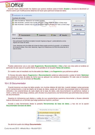Curso Access 2010 - Alfredo Rico – RicoSoft 2011 137
Cuando hayas seleccionado los objetos que quieras analizar pulsa el botón Aceptar y Access te devolverá un
informe sobre qué modificaciones deberías de hacer para optimizar la base de datos.
Puedes seleccionar una a una cada Sugerencia, Recomendación o Idea y leer una nota sobre el análisis en
particular de ese caso en la parte inferior de la pantalla en el recuadro Notas del análisis:.
En nuestro caso el resultado nos ha devuelsto dos Ideas y una Sugerencia que podríamos aplicar.
Si Access devuelve alguna Sugerencia o Recomendación podemos seleccionarla y pulsar el botón Optimizar
para actualizar la base de datos de forma que se apliquen los cambios aconsejados. En este caso el resultado
aparecerá marcado con el símbolo de Resuelto.
16.4. El Documentador
Cuando tenemos una base de datos amplia, con muchas objetos de todo tipo, cuando trabajan varias personas
en el mantenimiento a nivel de diseño de la base de datos, puede ser útil tener documentada toda la información
referente a las características de cada objeto de la base de datos, esta documentación la podríamos realizar a
mano, y sería una tarea larga y tediosa, pero Access nos proporciona una herramienta que automatiza ese proceso
de documentación.
Nosotros le indicaremos qué objetos y cuáles de sus características queremos documentar y Access obtendrá
toda la información en un formato que luego podremos imprimir y archivar.
Accede a esta herramienta desde la pestaña Herramientas de base de datos, y haz clic en la opción
Documentador de base de datos.
Se abrirá el cuadro de diálogo Documentador:
 