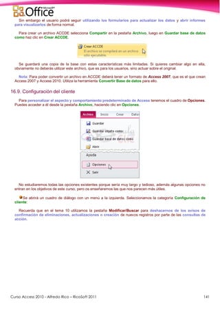 Curso Access 2010 - Alfredo Rico – RicoSoft 2011 141
Sin embargo el usuario podrá seguir utilizando los formularios para actualizar los datos y abrir informes
para visualizarlos de forma normal.
Para crear un archivo ACCDE selecciona Compartir en la pestaña Archivo, luego en Guardar base de datos
como haz clic en Crear ACCDE.
Se guardará una copia de la base con estas características más limitadas. Si quieres cambiar algo en ella,
obviamente no deberás utilizar este archivo, que es para los usuarios, sino actuar sobre el original.
Nota: Para poder convertir un archivo en ACCDE deberá tener un formato de Access 2007, que es el que crean
Access 2007 y Access 2010. Utiliza la herramienta Convertir Base de datos para ello.
16.9. Configuración del cliente
Para personalizar el aspecto y comportamiento predeterminado de Access tenemos el cuadro de Opciones.
Puedes acceder a él desde la pestaña Archivo, haciendo clic en Opciones.
No estudiaremos todas las opciones existentes porque sería muy largo y tedioso, además algunas opciones no
entran en los objetivos de este curso, pero os enseñaremos las que nos parecen más útiles.
Se abrirá un cuadro de diálogo con un menú a la izquierda. Seleccionamos la categoría Configuración de
cliente:
Recuerda que en el tema 10 utilizamos la pestaña Modificar/Buscar para deshacernos de los avisos de
confirmación de eliminaciones, actualizaciones o creación de nuevos registros por parte de las consultas de
acción.
 