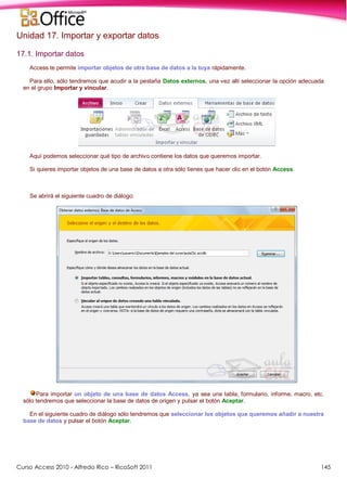Curso Access 2010 - Alfredo Rico – RicoSoft 2011 145
Unidad 17. Importar y exportar datos
17.1. Importar datos
Access te permite importar objetos de otra base de datos a la tuya rápidamente.
Para ello, sólo tendremos que acudir a la pestaña Datos externos, una vez allí seleccionar la opción adecuada
en el grupo Importar y vincular.
Aquí podemos seleccionar qué tipo de archivo contiene los datos que queremos importar.
Si quieres importar objetos de una base de datos a otra sólo tienes que hacer clic en el botón Access.
Se abrirá el siguiente cuadro de diálogo:
Para importar un objeto de una base de datos Access, ya sea una tabla, formulario, informe, macro, etc.
sólo tendremos que seleccionar la base de datos de origen y pulsar el botón Aceptar.
En el siguiente cuadro de diálogo sólo tendremos que seleccionar los objetos que queremos añadir a nuestra
base de datos y pulsar el botón Aceptar.
 
