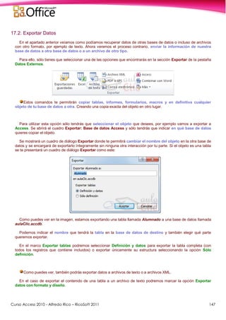 Curso Access 2010 - Alfredo Rico – RicoSoft 2011 147
17.2. Exportar Datos
En el apartado anterior veíamos como podíamos recuperar datos de otras bases de datos o incluso de archivos
con otro formato, por ejemplo de texto. Ahora veremos el proceso contrario, enviar la información de nuestra
base de datos a otra base de datos o a un archivo de otro tipo.
Para ello, sólo tienes que seleccionar una de las opciones que encontrarás en la sección Exportar de la pestaña
Datos Externos.
Estos comandos te permitirán copiar tablas, informes, formularios, macros y en definitiva cualquier
objeto de tu base de datos a otra. Creando una copia exacta del objeto en otro lugar.
Para utilizar esta opción sólo tendrás que seleccionar el objeto que desees, por ejemplo vamos a exportar a
Access. Se abrirá el cuadro Exportar: Base de datos Access y sólo tendrás que indicar en qué base de datos
quieres copiar el objeto.
Se mostrará un cuadro de diálogo Exportar donde te permitirá cambiar el nombre del objeto en la otra base de
datos y se encargará de exportarlo íntegramente sin ninguna otra interacción por tu parte. Si el objeto es una tabla
se te presentará un cuadro de diálogo Exportar como este:
Como puedes ver en la imagen, estamos exportando una tabla llamada Alumnado a una base de datos llamada
aulaClic.accdb.
Podemos indicar el nombre que tendrá la tabla en la base de datos de destino y también elegir qué parte
queremos exportar.
En el marco Exportar tablas podremos seleccionar Definición y datos para exportar la tabla completa (con
todos los registros que contiene incluidos) o exportar únicamente su estructura seleccionando la opción Sólo
definición.
Como puedes ver, también podrás exportar datos a archivos de texto o a archivos XML.
En el caso de exportar el contenido de una tabla a un archivo de texto podremos marcar la opción Exportar
datos con formato y diseño.
 