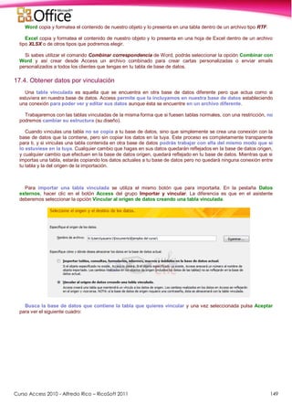 Curso Access 2010 - Alfredo Rico – RicoSoft 2011 149
Word copia y formatea el contenido de nuestro objeto y lo presenta en una tabla dentro de un archivo tipo RTF.
Excel copia y formatea el contenido de nuestro objeto y lo presenta en una hoja de Excel dentro de un archivo
tipo XLSX o de otros tipos que podremos elegir.
Si sabes utilizar el comando Combinar correspondencia de Word, podrás seleccionar la opción Combinar con
Word y así crear desde Access un archivo combinado para crear cartas personalizadas o enviar emails
personalizados a todos los clientes que tengas en tu tabla de base de datos.
17.4. Obtener datos por vinculación
Una tabla vinculada es aquella que se encuentra en otra base de datos diferente pero que actua como si
estuviera en nuestra base de datos. Access permite que la incluyamos en nuestra base de datos estableciendo
una conexión para poder ver y editar sus datos aunque ésta se encuentre en un archivo diferente.
Trabajaremos con las tablas vinculadas de la misma forma que si fuesen tablas normales, con una restricción, no
podremos cambiar su estructura (su diseño).
Cuando vinculas una tabla no se copia a tu base de datos, sino que simplemente se crea una conexión con la
base de datos que la contiene, pero sin copiar los datos en la tuya. Este proceso es completamente transparente
para ti, y si vinculas una tabla contenida en otra base de datos podrás trabajar con ella del mismo modo que si
lo estuviese en la tuya. Cualquier cambio que hagas en sus datos quedarán reflejados en la base de datos origen,
y cualquier cambio que efectuen en la base de datos origen, quedará reflejado en tu base de datos. Mientras que si
importas una tabla, estarás copiando los datos actuales a tu base de datos pero no quedará ninguna conexión entre
tu tabla y la del origen de la importación.
Para importar una tabla vinculada se utiliza el mismo botón que para importarla. En la pestaña Datos
externos, hacer clic en el botón Access del grupo Importar y vincular. La diferencia es que en el asistente
deberemos seleccionar la opción Vincular al origen de datos creando una tabla vinculada.
Busca la base de datos que contiene la tabla que quieres vincular y una vez seleccionada pulsa Aceptar
para ver el siguiente cuadro:
 