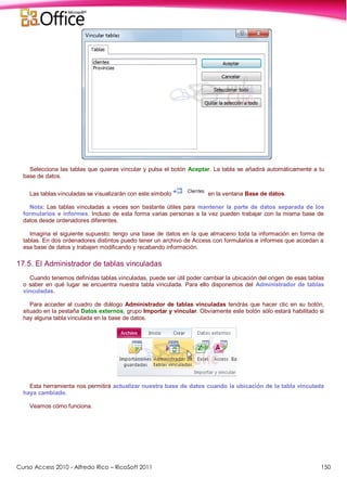 Curso Access 2010 - Alfredo Rico – RicoSoft 2011 150
Selecciona las tablas que quieras vincular y pulsa el botón Aceptar. La tabla se añadirá automáticamente a tu
base de datos.
Las tablas vinculadas se visualizarán con este símbolo en la ventana Base de datos.
Nota: Las tablas vinculadas a veces son bastante útiles para mantener la parte de datos separada de los
formularios e informes. Incluso de esta forma varias personas a la vez pueden trabajar con la misma base de
datos desde ordenadores diferentes.
Imagina el siguiente supuesto: tengo una base de datos en la que almaceno toda la información en forma de
tablas. En dos ordenadores distintos puedo tener un archivo de Access con formularios e informes que accedan a
esa base de datos y trabajen modificando y recabando información.
17.5. El Administrador de tablas vinculadas
Cuando tenemos definidas tablas vinculadas, puede ser útil poder cambiar la ubicación del origen de esas tablas
o saber en qué lugar se encuentra nuestra tabla vinculada. Para ello disponemos del Administrador de tablas
vinculadas.
Para acceder al cuadro de diálogo Administrador de tablas vinculadas tendrás que hacer clic en su botón,
situado en la pestaña Datos externos, grupo Importar y vincular. Obviamente este botón sólo estará habilitado si
hay alguna tabla vinculada en la base de datos.
Esta herramienta nos permitirá actualizar nuestra base de datos cuando la ubicación de la tabla vinculada
haya cambiado.
Veamos cómo funciona.
 