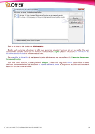 Curso Access 2010 - Alfredo Rico – RicoSoft 2011 151
Este es el aspecto que muestra el Administrador.
Desde aquí podremos seleccionar la tabla que queremos actualizar haciendo clic en su casilla. Una vez
seleccionadas todas las tablas que nos interesan haremos clic en Aceptar y Access actualizará las estructuras de
las tablas seleccionadas en nuestra base de datos.
Para cambiar la ubicación de las tablas originales sólo tenemos que marcar la opción Preguntar siempre por
la nueva ubicación.
Con esta casilla activada, cuando pulsemos Aceptar, Access nos preguntará dónde debe buscar la tabla
vinculada. En el momento en que le digamos la ruta de la base de datos, el programa la recordará y actualizará la
estructura y ubicación de las tablas.
 