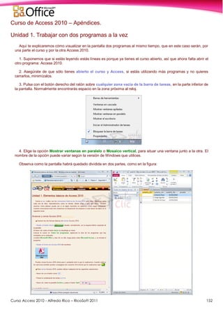 Curso Access 2010 - Alfredo Rico – RicoSoft 2011 152
Curso de Access 2010 – Apéndices.
Unidad 1. Trabajar con dos programas a la vez
Aquí te explicaremos cómo visualizar en la pantalla dos programas al mismo tiempo, que en este caso serán, por
una parte el curso y por la otra Access 2010.
1. Suponemos que si estás leyendo estás líneas es porque ya tienes el curso abierto, así que ahora falta abrir el
otro programa: Access 2010.
2. Asegúrate de que sólo tienes abierto el curso y Access, si estás utilizando más programas y no quieres
cerrarlos, minimízalos.
3. Pulsa con el botón derecho del ratón sobre cualquier zona vacía de la barra de tareas, en la parte inferior de
la pantalla. Normalmente encontrarás espacio en la zona próxima al reloj.
4. Elige la opción Mostrar ventanas en paralelo o Mosaico vertical, para situar una ventana junto a la otra. El
nombre de la opción puede variar según la versión de Windows que utilices.
Observa como la pantalla habrá quedado dividida en dos partes, como en la figura:
 