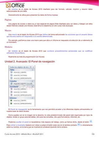 Curso Access 2010 - Alfredo Rico – RicoSoft 2011 155
Un informe es el objeto de Access 2010 diseñado para dar formato, calcular, imprimir y resumir datos
seleccionados de una tabla.
Generalmente se utiliza para presentar los datos de forma impresa.
Páginas
Una página de acceso a datos es un tipo especial de página Web diseñada para ver datos y trabajar con ellos
desde Internet o desde una intranet. Este tema lo trataremos en otro curso más avanzado.
Macros
Una macro es el objeto de Access 2010 que define de forma estructurada las acciones que el usuario desea
que Access realice en respuesta a un evento determinado.
Por ejemplo, podríamos crear una macro para que abra un informe en respuesta a la elección de un elemento de
un formulario.
Módulos
Un módulo es el objeto de Access 2010 que contiene procedimientos personales que se codifican
utilizando Visual Basic.
Realmente se trata de programación con Access.
Unidad 2. Avanzado: El Panel de navegación
El Panel de navegación es la herramienta que nos permitirá acceder a los diferentes objetos almacenados en
nuestra base de datos Access.
Como puedes ver en la imagen de la derecha, la vista predeterminada del panel está organizada por tipos de
objetos: existe un grupo para las tablas, otro para las consultas, otro para formularios, informes, etc.
Podemos ocultar el panel si necesitamos más espacio de trabajo, como ya hemos dicho, desde el botón .
Para volver a mostrarlo bastará con volver a pulsar el botón (esta vez en el sentido contrario ) o directamente
sobre su nombre, en la barra que se mostrará en el lateral izquierdo de la ventana.
 