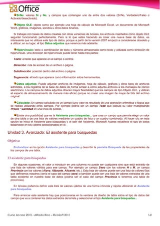 Curso Access 2010 - Alfredo Rico – RicoSoft 2011 161
Sí/No: valores Sí y No, y campos que contengan uno de entre dos valores (Sí/No, Verdadero/Falso o
Activado/desactivado).
Objeto OLE: objeto como por ejemplo una hoja de cálculo de Microsoft Excel, un documento de Microsoft
Word, gráficos, imágenes, sonidos u otros datos binarios.
Si trabajas con bases de datos creadas con otras versiones de Access, los archivos insertados como objeto OLE
seguirán funcionando perfectamente. Pero si lo que estás haciendo es crear una nueva base de datos, es
interesante que no utilices este tipo de datos, porque a partir de la versión 2007 empezó a considerarse obsoleto y
a utilizar, en su lugar, el tipo Datos adjuntos que veremos más adelante.
Hipervínculo: texto o combinación de texto y números almacenada como texto y utilizada como dirección de
hipervínculo. Una dirección de hipervínculo puede tener hasta tres partes:
Texto: el texto que aparece en el campo o control.
Dirección: ruta de acceso de un archivo o página.
Subdirección: posición dentro del archivo o página.
Sugerencia: el texto que aparece como información sobre herramientas.
Datos adjuntos: Puede adjuntar archivos de imágenes, hoja de cálculo, gráficos y otros tipos de archivos
admitidos, a los registros de la base de datos de forma similar a como adjunta archivos a los mensajes de correo
electrónico. Los campos de datos adjuntos ofrecen mayor flexibilidad que los campos de tipo Objeto OLE, y utilizan
el espacio de almacenamiento de manera más eficaz porque no crean una imagen de mapa de bits del archivo
original.
Calculado: Un campo calculado es un campo cuyo valor es resultado de una operación aritmética o lógica que
se realiza utilizando otros campos. Por ejemplo podría ser un campo Total que calcula su valor multiplicando
Precio * Cantidad en una línea de pedido.
Existe otra posibilidad que es la Asistente para búsquedas... que crea un campo que permite elegir un valor
de otra tabla o de una lista de valores mediante un cuadro de lista o un cuadro combinado. Al hacer clic en esta
opción se inicia el Asistente para búsquedas y al salir del Asistente, Microsoft Access establece el tipo de datos
basándose en los valores seleccionados en él.
Unidad 3. Avanzado: El asistente para búsquedas
Objetivo
Profundizar en la opción Asistente para búsquedas y describir la pestaña Búsqueda de las propiedades de
los campos de una tabla.
El asistente para búsquedas
En algunas ocasiones, el valor a introducir en una columna no puede ser cualquiera sino que está extraido de
una lista de valores válidos para ese campo. Por ejemplo un campo Sexo con los valores H o M, un campo
Provincia con los valores (Alava, Albacete, Alicante, etc.). Esta lista de valores puede ser una lista de valores fijos
que definamos nosotros (sería el caso del campo sexo) o también puede ser una lista de valores extraidos de una
tabla existente en nuestra base de datos (podría ser el caso del campo Provincia si tenemos una tabla de
provincias).
En Access podemos definir esta lista de valores válidos de una forma cómoda y rápida utilizando el Asistente
para búsquedas.
Para arrancar este asistente hay que posicionarse en la ventana de diseño de tabla sobre el tipo de datos del
campo que va a contener los datos extraidos de la lista y seleccionar el tipo Asistente para búsquedas...
 