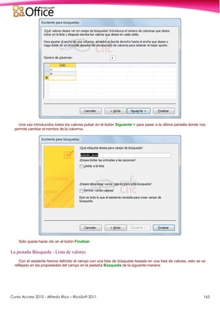 Curso Access 2010 - Alfredo Rico – RicoSoft 2011 163
Una vez introducidos todos los valores pulsar en el botón Siguiente > para pasar a la última pantalla donde nos
permite cambiar el nombre de la columna.
Sólo queda hacer clic en el botón Finalizar.
La pestaña Búsqueda - Lista de valores
Con el asistente hemos definido el campo con una lista de búsqueda basada en una lista de valores, esto se ve
reflejado en las propiedades del campo en la pestaña Búsqueda de la siguiente manera:
 