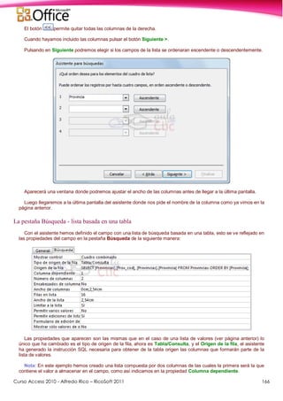 Curso Access 2010 - Alfredo Rico – RicoSoft 2011 166
El botón permite quitar todas las columnas de la derecha.
Cuando hayamos incluido las columnas pulsar el botón Siguiente >.
Pulsando en Siguiente podremos elegir si los campos de la lista se ordenaran escendente o descendentemente.
Aparecerá una ventana donde podremos ajustar el ancho de las columnas antes de llegar a la última pantalla.
Luego llegaremos a la última pantalla del asistente donde nos pide el nombre de la columna como ya vimos en la
página anterior.
La pestaña Búsqueda - lista basada en una tabla
Con el asistente hemos definido el campo con una lista de búsqueda basada en una tabla, esto se ve reflejado en
las propiedades del campo en la pestaña Búsqueda de la siguiente manera:
Las propiedades que aparecen son las mismas que en el caso de una lista de valores (ver página anterior) lo
único que ha cambiado es el tipo de origen de la fila, ahora es Tabla/Consulta, y el Origen de la fila, el asistente
ha generado la instrucción SQL necesaria para obtener de la tabla origen las columnas que formarán parte de la
lista de valores.
Nota: En este ejemplo hemos creado una lista compuesta por dos columnas de las cuales la primera será la que
contiene el valor a almacenar en el campo, como así indicamos en la propiedad Columna dependiente.
 