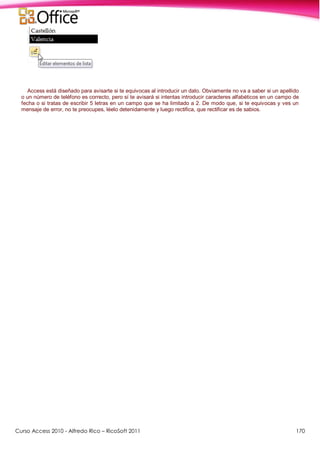 Curso Access 2010 - Alfredo Rico – RicoSoft 2011 170
Access está diseñado para avisarte si te equivocas al introducir un dato. Obviamente no va a saber si un apellido
o un número de teléfono es correcto, pero sí te avisará si intentas introducir caracteres alfabéticos en un campo de
fecha o si tratas de escribir 5 letras en un campo que se ha limitado a 2. De modo que, si te equivocas y ves un
mensaje de error, no te preocupes, léelo detenidamente y luego rectifica, que rectificar es de sabios.
 