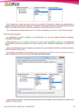 Curso Access 2010 - Alfredo Rico – RicoSoft 2011 176
Como puedes ver navegar por estos menús es muy sencillo. De izquierda a derecha ves seleccionando la
categoría del elemento que quieras introducir y finalmente cuando tengas el elemento seleccionado pulsa el botón
Pegar (o haz doble clic sobre él) y el elemento se pegará en el campo de texto de la Expresión.
Nota: Recuerda que es mejor utilizar el operador & para unir cadenas y el operador + para la suma de valores.
Funciones del generador
Si desplegamos la opción Funciones nos encontraremos con otra que también deberemos desplegar:
Funciones incorporadas.
Estas funciones son un conjunto recogido por Access que te ayudará a incluir en tus validaciones
funcionalidades varias entre Conversión de valores, Fecha y Hora, Generales, Matemáticas y tratamiento de
Texto.
Igual que antes deberás buscar la categoría que encaje con lo que necesitas y finalmente, cuando encuentres la
función, incluirla en la Expresión.
En el ejemplo que puedes ver en la imagen hemos realizado una validación sobre un campo de Fecha, y
estamos exigiendo que la fecha introducida sea menor que la fecha actual.
Cuando tengas la expresión completa sólo deberás pulsar el botón Aceptar y ésta se añadira como expresión de
validación a nuestro campo.
 