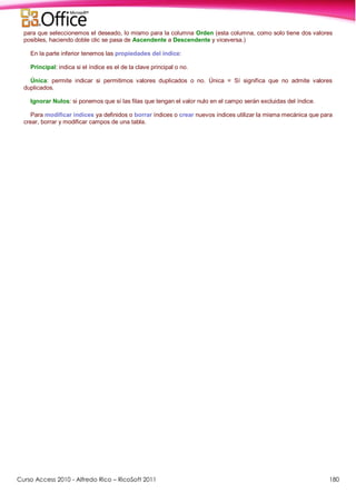 Curso Access 2010 - Alfredo Rico – RicoSoft 2011 180
para que seleccionemos el deseado, lo mismo para la columna Orden (esta columna, como solo tiene dos valores
posibles, haciendo doble clic se pasa de Ascendente a Descendente y viceversa.)
En la parte inferior tenemos las propiedades del índice:
Principal: indica si el índice es el de la clave principal o no.
Única: permite indicar si permitimos valores duplicados o no. Única = Sí significa que no admite valores
duplicados.
Ignorar Nulos: si ponemos que sí las filas que tengan el valor nulo en el campo serán excluidas del índice.
Para modificar índices ya definidos o borrar índices o crear nuevos índices utilizar la misma mecánica que para
crear, borrar y modificar campos de una tabla.
 