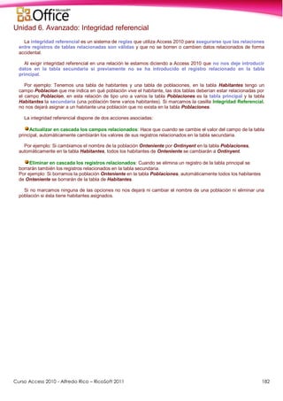 Curso Access 2010 - Alfredo Rico – RicoSoft 2011 182
Unidad 6. Avanzado: Integridad referencial
La integridad referencial es un sistema de reglas que utiliza Access 2010 para asegurarse que las relaciones
entre registros de tablas relacionadas son válidas y que no se borren o cambien datos relacionados de forma
accidental.
Al exigir integridad referencial en una relación le estamos diciendo a Access 2010 que no nos deje introducir
datos en la tabla secundaria si previamente no se ha introducido el registro relacionado en la tabla
principal.
Por ejemplo: Tenemos una tabla de habitantes y una tabla de poblaciones, en la tabla Habitantes tengo un
campo Poblacion que me indica en qué población vive el habitante, las dos tablas deberían estar relacionadas por
el campo Poblacion, en esta relación de tipo uno a varios la tabla Poblaciones es la tabla principal y la tabla
Habitantes la secundaria (una población tiene varios habitantes). Si marcamos la casilla Integridad Referencial,
no nos dejará asignar a un habitante una población que no exista en la tabla Poblaciones.
La integridad referencial dispone de dos acciones asociadas:
Actualizar en cascada los campos relacionados: Hace que cuando se cambie el valor del campo de la tabla
principal, automáticamente cambiarán los valores de sus registros relacionados en la tabla secundaria.
Por ejemplo: Si cambiamos el nombre de la población Onteniente por Ontinyent en la tabla Poblaciones,
automáticamente en la tabla Habitantes, todos los habitantes de Onteniente se cambiarán a Ontinyent.
Eliminar en cascada los registros relacionados: Cuando se elimina un registro de la tabla principal se
borrarán también los registros relacionados en la tabla secundaria.
Por ejemplo: Si borramos la población Onteniente en la tabla Poblaciones, automáticamente todos los habitantes
de Onteniente se borrarán de la tabla de Habitantes.
Si no marcamos ninguna de las opciones no nos dejará ni cambiar el nombre de una población ni eliminar una
población si ésta tiene habitantes asignados.
 