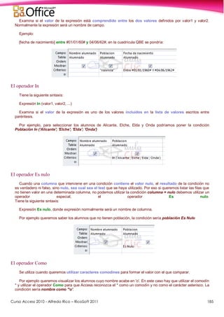 Curso Access 2010 - Alfredo Rico – RicoSoft 2011 185
Examina si el valor de la expresión está comprendido entre los dos valores definidos por valor1 y valor2.
Normalmente la expresión será un nombre de campo.
Ejemplo:
[fecha de nacimiento] entre #01/01/60# y 04/06/62#, en la cuadrícula QBE se pondría:
El operador In
Tiene la siguiente sintaxis:
Expresión In (valor1, valor2, ...)
Examina si el valor de la expresión es uno de los valores incluidos en la lista de valores escritos entre
paréntesis.
Por ejemplo, para seleccionar los alumnos de Alicante, Elche, Elda y Onda podríamos poner la condición
Población In ('Alicante'; 'Elche'; 'Elda'; 'Onda')
El operador Es nulo
Cuando una columna que interviene en una condición contiene el valor nulo, el resultado de la condición no
es verdadero ni falso, sino nulo, sea cual sea el test que se haya utilizado. Por eso si queremos listar las filas que
no tienen valor en una determinada columna, no podemos utilizar la condición columna = nulo debemos utilizar un
operador especial, el operador Es nulo.
Tiene la siguiente sintaxis:
Expresión Es nulo, donde expresión normalmente será un nombre de columna.
Por ejemplo queremos saber los alumnos que no tienen población, la condición sería población Es Nulo
El operador Como
Se utiliza cuando queremos utilizar caracteres comodines para formar el valor con el que comparar.
Por ejemplo queremos visualizar los alumnos cuyo nombre acabe en 'o'. En este caso hay que utilizar el comodín
* y utilizar el operador Como para que Access reconozca el * como un comodín y no como el carácter asterisco. La
condición sería nombre como '*o'.
 