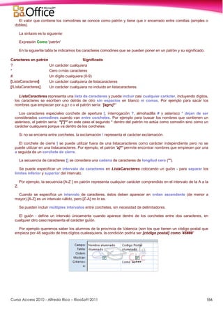 Curso Access 2010 - Alfredo Rico – RicoSoft 2011 186
El valor que contiene los comodines se conoce como patrón y tiene que ir encerrado entre comillas (simples o
dobles).
La sintaxis es la siguiente:
Expresión Como 'patrón'
En la siguiente tabla te indicamos los caracteres comodines que se pueden poner en un patrón y su significado.
Caracteres en patrón Significado
? Un carácter cualquiera
* Cero o más caracteres
# Un dígito cualquiera (0-9)
[ListaCaracteres] Un carácter cualquiera de listacaracteres
[!ListaCaracteres] Un carácter cualquiera no incluido en listacaracteres
ListaCaracteres representa una lista de caracteres y puede incluir casi cualquier carácter, incluyendo dígitos,
los caracteres se escriben uno detrás de otro sin espacios en blanco ni comas. Por ejemplo para sacar los
nombres que empiezan por a,g,r o v el patrón sería: '[agrv]*'
Los caracteres especiales corchete de apertura [, interrogación ?, almohadilla # y asterisco * dejan de ser
considerados comodines cuando van entre corchetes. Por ejemplo para buscar los nombres que contienen un
asterisco, el patrón sería: '*[*]*' en este caso el segundo * dentro del patrón no actúa como comodín sino como un
carácter cualquiera porque va dentro de los corchetes.
Si no se encierra entre corchetes, la exclamación ! representa el carácter exclamación.
El corchete de cierre ] se puede utilizar fuera de una listacaracteres como carácter independiente pero no se
puede utilizar en una listacaracteres. Por ejemplo, el patrón 'a]*' permite encontrar nombres que empiecen por una
a seguida de un corchete de cierre.
La secuencia de caracteres [] se considera una cadena de caracteres de longitud cero ("").
Se puede especificar un intervalo de caracteres en ListaCaracteres colocando un guión - para separar los
límites inferior y superior del intervalo.
Por ejemplo, la secuencia [A-Z ] en patrón representa cualquier carácter comprendido en el intervalo de la A a la
Z.
Cuando se especifica un intervalo de caracteres, éstos deben aparecer en orden ascendente (de menor a
mayor).[A-Z] es un intervalo válido, pero [Z-A] no lo es.
Se pueden incluir múltiples intervalos entre corchetes, sin necesidad de delimitadores.
El guión - define un intervalo únicamente cuando aparece dentro de los corchetes entre dos caracteres, en
cualquier otro caso representa el carácter guión.
Por ejemplo queremos saber los alumnos de la provincia de Valencia (son los que tienen un código postal que
empieza por 46 seguido de tres dígitos cualesquiera, la condición podría ser [código postal] como '46###'
 