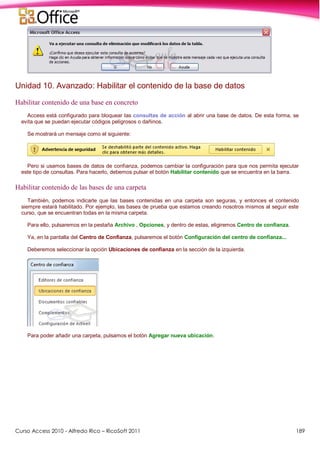 Curso Access 2010 - Alfredo Rico – RicoSoft 2011 189
Unidad 10. Avanzado: Habilitar el contenido de la base de datos
Habilitar contenido de una base en concreto
Access está configurado para bloquear las consultas de acción al abrir una base de datos. De esta forma, se
evita que se puedan ejecutar códigos peligrosos o dañinos.
Se mostrará un mensaje como el siguiente:
Pero si usamos bases de datos de confianza, podemos cambiar la configuración para que nos permita ejecutar
este tipo de consultas. Para hacerlo, debemos pulsar el botón Habilitar contenido que se encuentra en la barra.
Habilitar contenido de las bases de una carpeta
También, podemos indicarle que las bases contenidas en una carpeta son seguras, y entonces el contenido
siempre estará habilitado. Por ejemplo, las bases de prueba que estamos creando nosotros mismos al seguir este
curso, que se encuentran todas en la misma carpeta.
Para ello, pulsaremos en la pestaña Archivo , Opciones, y dentro de estas, eligiremos Centro de confianza.
Ya, en la pantalla del Centro de Confianza, pulsaremos el botón Configuración del centro de confianza...
Deberemos seleccionar la opción Ubicaciones de confianza en la sección de la izquierda.
Para poder añadir una carpeta, pulsamos el botón Agregar nueva ubicación.
 