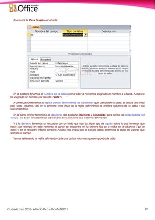 Curso Access 2010 - Alfredo Rico – RicoSoft 2011 19
Aparecerá la Vista Diseño de la tabla:
En la pestaña tenemos el nombre de la tabla (como todavía no hemos asignado un nombre a la tabla, Access le
ha asignado un nombre por defecto Tabla1).
A continuación tenemos la rejilla donde definiremos las columnas que componen la tabla, se utiliza una línea
para cada columna, así en la primera línea (fila) de la rejilla definiremos la primera columna de la tabla y así
sucesivamente.
En la parte inferior tenemos a la izquierda dos pestañas (General y Búsqueda) para definir las propiedades del
campo, es decir, características adicionales de la columna que estamos definiendo.
Y a la derecha tenemos un recuadro con un texto que nos da algún tipo de ayuda sobre lo que tenemos que
hacer, por ejemplo en este nomento el cursor se encuentra en la primera fila de la rejilla en la columna Tipo de
datos y en el recuadro inferior derecho Access nos indica que el tipo de datos determina la clase de valores que
admitirá el campo.
Vamos rellenando la rejilla definiendo cada una de las columnas que compondrá la tabla:
 