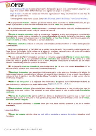 Curso Access 2010 - Alfredo Rico – RicoSoft 2011 193
Formularios continuos: muestra varios registros (tantos como quepan en la ventana actual), se genera una
copia de la sección detalle del formulario por cada registro que quepa en la ventana.
Hoja de datos: muestra los campos del formulario organizados en filas y columnas como la vista hoja de
datos que ya conocemos.
También permite vistas menos usadas, como Tabla dinámica, Gráfico dinámico y Formularios divididos.
Las propiedades Permitir... indican a qué tipo de vista se puede pasar una vez abierto el formulario, las que
tengan la propiedad a Sí serán las vistas mostradas en el botón de Vistas de la pestaña Inicio.
Las propiedades referentes a imagen se refieren a una imagen de fondo del formulario, en ocasiones definir
una imagen de fondo puede requerir una gran cantidad de memoria.
Ajuste de tamaño automático, indica si una ventana Formulario se abre automáticamente con el tamaño
adecuado para mostrar registros completos. La ventana Formulario sólo cambia de tamaño si se abre en vista
Formulario. Si abres el formulario primero en la vista Diseño o la vista Hoja de datos y a continuación, pasas a la
vista Formulario, la ventana Formulario no cambiará de tamaño.
Centrado automático: indica si el formulario será centrado automáticamente en la ventana de la aplicación
cuando se abra.
Dependiendo del tamaño y la colocación de la ventana de la aplicación, los formularios pueden aparecer por
fuera de uno de los lados de la ventana de la aplicación, ocultando parte del mismo. Al centrar el formulario
automáticamente cuando se abre hace que sea más fácil de ver y de usar.
Si en la Vista Diseño introduces algún cambio en un formulario cuya propiedad Ajuste de tamaño automático
está establecida en No y cuya propiedad Centrado automático está establecida en Sí, cambia a la Vista
Formulario antes de guardar el formulario. Si no lo haces, Microsoft Access recorta el formulario por los bordes
derecho e inferior la siguiente vez que abre el formulario.
Si la propiedad Centrado automático está establecida en No, se abre una ventana Formulario con su
esquina superior izquierda en la misma posición que cuando se cerró.
Selectores de registros: para especificar si deben aparecer o no los selectores de registros (el selector de
registros es el pequeño cuadrado o barra colocado a la izquierda de un registro en el que se puede hacer clic para
seleccionar todo el registro en las vistas Hoja de datos y Formulario y que aparece con un lápiz cuando estamos
modificando el registro).
Botones de navegación: si la propiedad está establecida a Sí aparece en la vista formulario la barra de
desplazamiento por los registros del origen del formulario
Separadores de registros: si la propiedad está establecida a Sí aparece en la vista formulario una línea de
separación entre cada registro. Esta propiedad se suele utilizar cuando la vista predeterminada Formularios
continuos.
Barras de desplazamiento: permite definir qué barras de desplazamiento queremos que se vean en el
formulario para cuando el formulario es más grande que la pantalla de nuestro ordenador, puede ser la vertical,
horizontal, ambas o ninguna.
Las propiedades referentes a botones sirven para que estos botones aparezcan o no en la ventana
Formulario.
La pestaña Datos
Origen del registro: permite indicar de qué tabla o consulta se sacarán los datos a visualizar en el
formulario.
 