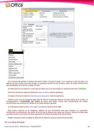 Curso Access 2010 - Alfredo Rico – RicoSoft 2011 20
En la primera fila escribir el nombre del primer campo, al pulsar la tecla INTRO pasamos al tipo de datos, por
defecto nos pone Texto como tipo de dato. Si queremos cambiar de tipo de datos, hacer clic sobre la flecha de la
lista desplegable de la derecha y elegir otro tipo.
En Office 2010 se ha incluido un nuevo tipo de datos que no se encontraba en versiones anteriores: Calculado.
Para más información sobre los diferentes tipos de datos visita los apéndices.
Si deseas información sobre el asistente para búsquedas visita los apéndices.
Observa como una vez tengamos algún tipo de dato en la segunda columna, la parte inferior de la ventana, la
correspondiente a Propiedades del campo se activa para poder indicar más características del campo,
características que veremos con detalle en la unidad temática siguiente.
A continuación pulsar la tecla INTRO para ir a la tercera columna de la rejilla.
Esta tercera columna no es obligatorio utilizarla ya que únicamente sirve para introducir un comentario,
normalmente una descripción del campo de forma que la persona que tenga que introducir datos en la tabla sepa
qué debe escribir ya que este cometario aparecerá en la barra de estado de la hoja de datos.
Repetir el proceso hasta completar la definición de todos los campos (columnas) de la tabla.
3.2. La clave principal
 