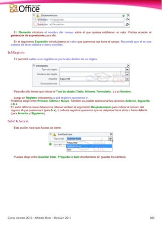 Curso Access 2010 - Alfredo Rico – RicoSoft 2011 200
En Elemento introduce el nombre del campo sobre el que quieras establecer un valor. Podrás acceder al
generador de expresiones para ello.
En el argumento Expresión introduciremos el valor que queremos que tome el campo. Recuerda que si es una
cadena de texto deberá ir entre comillas.
IrARegistro
Te permitirá saltar a un registro en particular dentro de un objeto.
Para ello sólo tienes que indicar el Tipo de objeto (Tabla, Informe, Formulario...) y su Nombre.
Luego en Registro indicaremos a qué registro queremos ir.
Podemos elegir entre Primero, Último o Nuevo. También es posible seleccionar las opciones Anterior, Siguiente
o Ir a.
En estos últimos casos deberemos rellenar también el argumento Desplazamiento para indicar el número del
registro al que queremos ir (para Ir a), o cuántos registros queremos que se desplace hacia atrás o hacia delante
(para Anterior y Siguiente).
SalirDeAccess
Esta acción hace que Access se cierre.
Puedes elegir entre Guardar Todo, Preguntar o Salir directamente sin guardar los cambios.
 