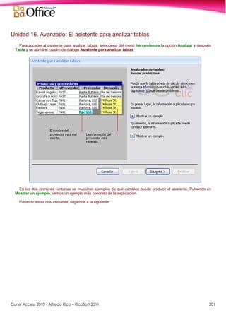 Curso Access 2010 - Alfredo Rico – RicoSoft 2011 201
Unidad 16. Avanzado: El asistente para analizar tablas
Para acceder al asistente para analizar tablas, selecciona del menú Herramientas la opción Analizar y después
Tabla y se abrirá el cuadro de diálogo Asistente para analizar tablas:
En las dos primeras ventanas se muestran ejemplos de qué cambios puede producir el asistente. Pulsando en
Mostrar un ejemplo, vemos un ejemplo más concreto de la explicación.
Pasando estas dos ventanas, llegamos a la siguiente:
 
