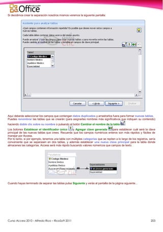 Curso Access 2010 - Alfredo Rico – RicoSoft 2011 203
Si decidimos crear la separación nosotros mismos veremos la siguiente pantalla:
Aquí deberás seleccionar los campos que contengan datos duplicados y arrastrarlos fuera para formar nuevas tablas.
Puedes renombrar las tablas que se crearán (para asignarles nombres más significativos que indiquen su contenido)
haciendo doble clic sobre su nombre o pulsando el botón Cambiar el nombre de la tabla .
Los botones Establecer el identificador único y Agregar clave generada para establecer cuál será la clave
principal de las nuevas tablas que crees. Recuerda que los campos numéricos enteros son más rápidos y fáciles de
manejar por Access.
Por lo tanto, si por ejemplo, tenemos una tabla con múltiples categorías que se repiten a lo largo de los registros, sería
conveniente que se separasen en dos tablas, y además establecer una nueva clave principal para la tabla donde
almacenes las categorías. Access será más rápido buscando valores númericos que campos de texto.
Cuando hayas terminado de separar las tablas pulsa Siguiente y verás al pantalla de la página siguiente...
 